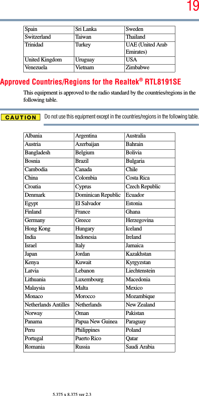 195.375 x 8.375 ver 2.3Approved Countries/Regions for the Realtek® RTL8191SEThis equipment is approved to the radio standard by the countries/regions in the following table.Do not use this equipment except in the countries/regions in the following table.Spain Sri Lanka SwedenSwitzerland Taiwan ThailandTrinidad Turkey UAE (United Arab Emirates)United Kingdom Uruguay USAVenezuela Vietnam ZimbabweAlbania Argentina AustraliaAustria Azerbaijan BahrainBangladesh Belgium BoliviaBosnia Brazil BulgariaCambodia Canada ChileChina Colombia Costa RicaCroatia Cyprus Czech RepublicDenmark Dominican Republic EcuadorEgypt El Salvador EstoniaFinland France GhanaGermany Greece HerzegovinaHong Kong Hungary IcelandIndia Indonesia IrelandIsrael Italy JamaicaJapan Jordan KazakhstanKenya Kuwait KyrgyzstanLatvia Lebanon LiechtensteinLithuania Luxembourg MacedoniaMalaysia Malta MexicoMonaco Morocco MozambiqueNetherlands Antilles Netherlands New ZealandNorway Oman PakistanPanama Papua New Guinea ParaguayPeru Philippines PolandPortugal Puerto Rico QatarRomania Russia Saudi Arabia