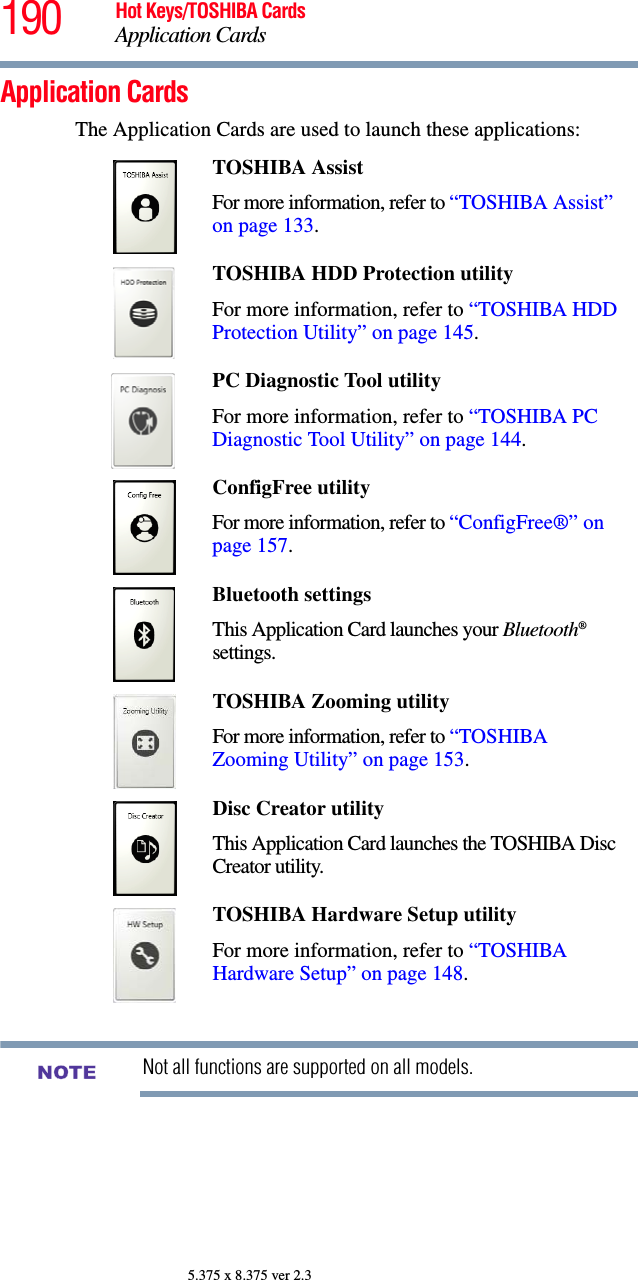 190 Hot Keys/TOSHIBA CardsApplication Cards5.375 x 8.375 ver 2.3Application CardsThe Application Cards are used to launch these applications:Not all functions are supported on all models.TOSHIBA Assist For more information, refer to “TOSHIBA Assist” on page 133.TOSHIBA HDD Protection utilityFor more information, refer to “TOSHIBA HDD Protection Utility” on page 145.PC Diagnostic Tool utility For more information, refer to “TOSHIBA PC Diagnostic Tool Utility” on page 144.ConfigFree utilityFor more information, refer to “ConfigFree®” on page 157.Bluetooth settingsThis Application Card launches your Bluetooth® settings.TOSHIBA Zooming utilityFor more information, refer to “TOSHIBA Zooming Utility” on page 153.Disc Creator utilityThis Application Card launches the TOSHIBA Disc Creator utility.TOSHIBA Hardware Setup utilityFor more information, refer to “TOSHIBA Hardware Setup” on page 148.NOTE