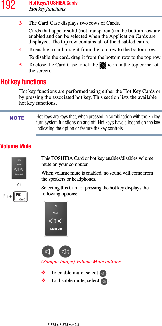 192 Hot Keys/TOSHIBA CardsHot key functions5.375 x 8.375 ver 2.33The Card Case displays two rows of Cards. Cards that appear solid (not transparent) in the bottom row are enabled and can be selected when the Application Cards are displayed. The top row contains all of the disabled cards.4To enable a card, drag it from the top row to the bottom row. To disable the card, drag it from the bottom row to the top row.5To close the Card Case, click the   icon in the top corner of the screen.Hot key functionsHot key functions are performed using either the Hot Key Cards or by pressing the associated hot key. This section lists the available hot key functions.Hot keys are keys that, when pressed in combination with the Fn key, turn system functions on and off. Hot keys have a legend on the key indicating the option or feature the key controls.Volume MuteorFn + This TOSHIBA Card or hot key enables/disables volume mute on your computer.When volume mute is enabled, no sound will come from the speakers or headphones.Selecting this Card or pressing the hot key displays the following options:(Sample Image) Volume Mute options❖To enable mute, select  .❖To disable mute, select  .NOTE