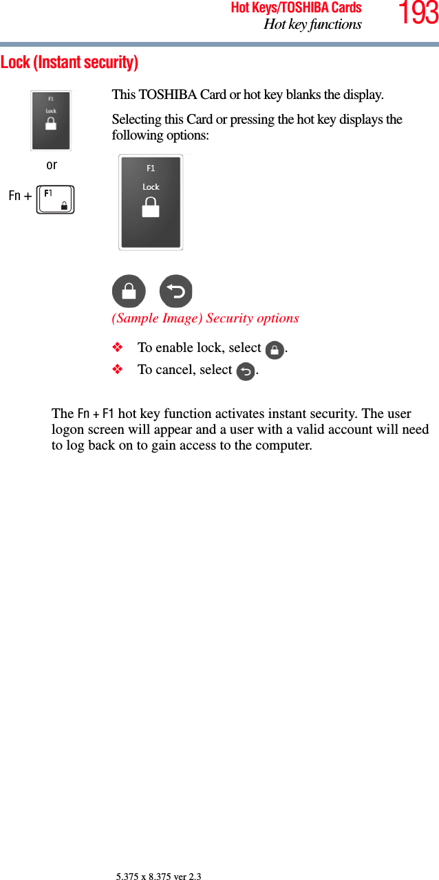 193Hot Keys/TOSHIBA CardsHot key functions5.375 x 8.375 ver 2.3Lock (Instant security)The Fn + F1 hot key function activates instant security. The user logon screen will appear and a user with a valid account will need to log back on to gain access to the computer.orFn + This TOSHIBA Card or hot key blanks the display.Selecting this Card or pressing the hot key displays the following options:(Sample Image) Security options❖To enable lock, select  .❖To cancel, select  .