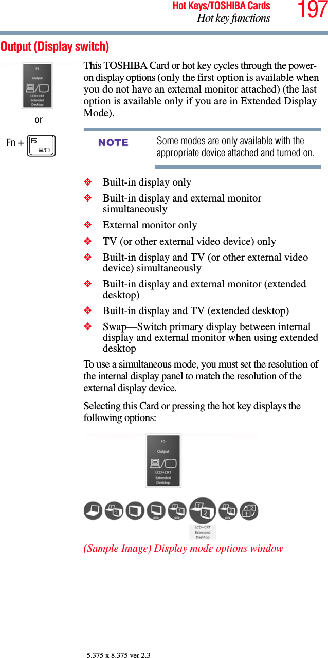 197Hot Keys/TOSHIBA CardsHot key functions5.375 x 8.375 ver 2.3Output (Display switch) orFn + This TOSHIBA Card or hot key cycles through the power-on display options (only the first option is available when you do not have an external monitor attached) (the last option is available only if you are in Extended Display Mode).Some modes are only available with the appropriate device attached and turned on.❖Built-in display only❖Built-in display and external monitor simultaneously❖External monitor only❖TV (or other external video device) only❖Built-in display and TV (or other external video device) simultaneously❖Built-in display and external monitor (extended desktop)❖Built-in display and TV (extended desktop)❖Swap—Switch primary display between internal display and external monitor when using extended desktopTo use a simultaneous mode, you must set the resolution of the internal display panel to match the resolution of the external display device.Selecting this Card or pressing the hot key displays the following options:(Sample Image) Display mode options windowNOTE