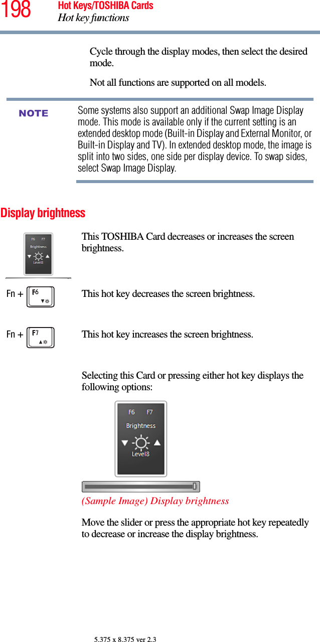 198 Hot Keys/TOSHIBA CardsHot key functions5.375 x 8.375 ver 2.3Display brightnessCycle through the display modes, then select the desired mode.Not all functions are supported on all models.Some systems also support an additional Swap Image Display mode. This mode is available only if the current setting is an extended desktop mode (Built-in Display and External Monitor, or Built-in Display and TV). In extended desktop mode, the image is split into two sides, one side per display device. To swap sides, select Swap Image Display.This TOSHIBA Card decreases or increases the screen brightness.Fn +  This hot key decreases the screen brightness.Fn +  This hot key increases the screen brightness.Selecting this Card or pressing either hot key displays the following options:(Sample Image) Display brightnessMove the slider or press the appropriate hot key repeatedly to decrease or increase the display brightness.NOTE