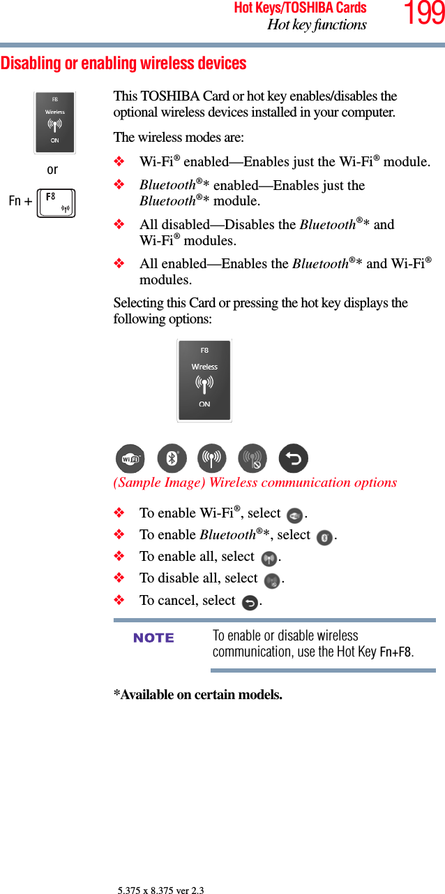 199Hot Keys/TOSHIBA CardsHot key functions5.375 x 8.375 ver 2.3Disabling or enabling wireless devicesorFn + This TOSHIBA Card or hot key enables/disables the optional wireless devices installed in your computer.The wireless modes are:❖Wi-Fi® enabled—Enables just the Wi-Fi® module.❖Bluetooth®* enabled—Enables just the Bluetooth®* module.❖All disabled—Disables the Bluetooth®* and Wi-Fi® modules.❖All enabled—Enables the Bluetooth®* and Wi-Fi® modules.Selecting this Card or pressing the hot key displays the following options:(Sample Image) Wireless communication options❖To enable Wi-Fi®, select  .❖To enable Bluetooth®*, select  .❖To enable all, select  .❖To disable all, select  .❖To cancel, select  .To enable or disable wireless communication, use the Hot Key Fn+F8.*Available on certain models. NOTE
