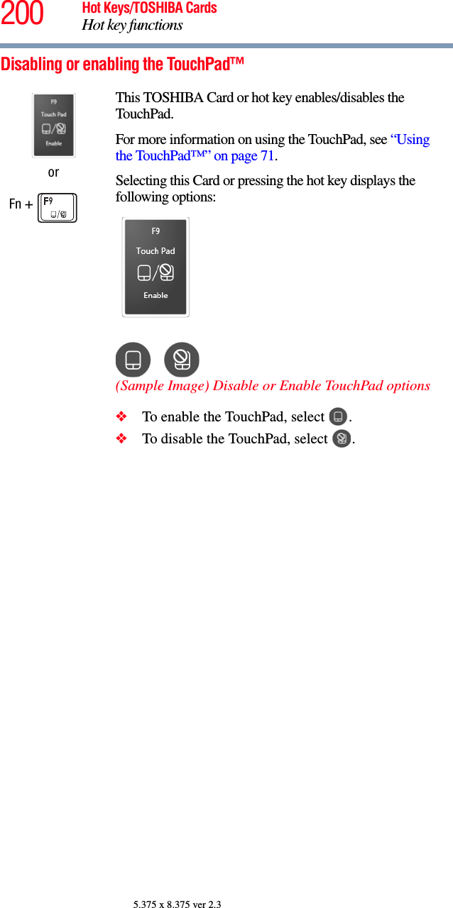 200 Hot Keys/TOSHIBA CardsHot key functions5.375 x 8.375 ver 2.3Disabling or enabling the TouchPad™orFn + This TOSHIBA Card or hot key enables/disables the TouchPad.For more information on using the TouchPad, see “Using the TouchPad™” on page 71.Selecting this Card or pressing the hot key displays the following options:(Sample Image) Disable or Enable TouchPad options❖To enable the TouchPad, select  .❖To disable the TouchPad, select  .