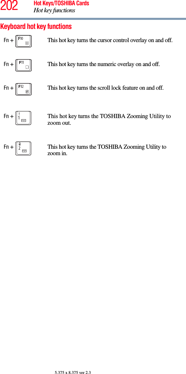202 Hot Keys/TOSHIBA CardsHot key functions5.375 x 8.375 ver 2.3Keyboard hot key functions Fn +  This hot key turns the cursor control overlay on and off.Fn +  This hot key turns the numeric overlay on and off.Fn +  This hot key turns the scroll lock feature on and off.Fn +  This hot key turns the TOSHIBA Zooming Utility to zoom out. Fn +  This hot key turns the TOSHIBA Zooming Utility to zoom in.