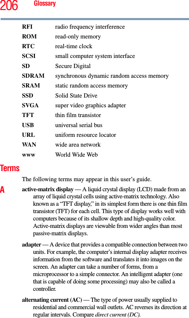 206 GlossaryRFI  radio frequency interferenceROM read-only memoryRTC real-time clockSCSI  small computer system interfaceSD Secure DigitalSDRAM  synchronous dynamic random access memorySRAM  static random access memorySSD Solid State DriveSVGA  super video graphics adapterTFT  thin film transistorUSB  universal serial busURL uniform resource locatorWAN wide area networkwww  World Wide WebTermsThe following terms may appear in this user’s guide.Aactive-matrix display — A liquid crystal display (LCD) made from an array of liquid crystal cells using active-matrix technology. Also known as a “TFT display,” in its simplest form there is one thin film transistor (TFT) for each cell. This type of display works well with computers because of its shallow depth and high-quality color. Active-matrix displays are viewable from wider angles than most passive-matrix displays.adapter — A device that provides a compatible connection between two units. For example, the computer’s internal display adapter receives information from the software and translates it into images on the screen. An adapter can take a number of forms, from a microprocessor to a simple connector. An intelligent adapter (one that is capable of doing some processing) may also be called a controller.alternating current (AC) — The type of power usually supplied to residential and commercial wall outlets. AC reverses its direction at regular intervals. Compare direct current (DC).