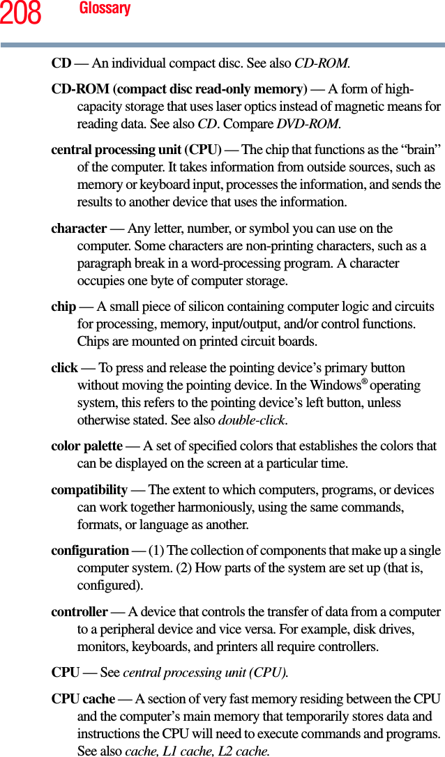 208 GlossaryCD — An individual compact disc. See also CD-ROM.CD-ROM (compact disc read-only memory) — A form of high-capacity storage that uses laser optics instead of magnetic means for reading data. See also CD. Compare DVD-ROM.central processing unit (CPU) — The chip that functions as the “brain” of the computer. It takes information from outside sources, such as memory or keyboard input, processes the information, and sends the results to another device that uses the information.character — Any letter, number, or symbol you can use on the computer. Some characters are non-printing characters, such as a paragraph break in a word-processing program. A character occupies one byte of computer storage.chip — A small piece of silicon containing computer logic and circuits for processing, memory, input/output, and/or control functions. Chips are mounted on printed circuit boards.click — To press and release the pointing device’s primary button without moving the pointing device. In the Windows® operating system, this refers to the pointing device’s left button, unless otherwise stated. See also double-click.color palette — A set of specified colors that establishes the colors that can be displayed on the screen at a particular time.compatibility — The extent to which computers, programs, or devices can work together harmoniously, using the same commands, formats, or language as another.configuration — (1) The collection of components that make up a single computer system. (2) How parts of the system are set up (that is, configured).controller — A device that controls the transfer of data from a computer to a peripheral device and vice versa. For example, disk drives, monitors, keyboards, and printers all require controllers.CPU — See central processing unit (CPU).CPU cache — A section of very fast memory residing between the CPU and the computer’s main memory that temporarily stores data and instructions the CPU will need to execute commands and programs. See also cache, L1 cache, L2 cache.