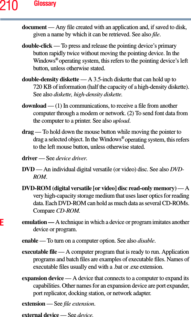 210 Glossarydocument — Any file created with an application and, if saved to disk, given a name by which it can be retrieved. See also file.double-click — To press and release the pointing device’s primary button rapidly twice without moving the pointing device. In the Windows® operating system, this refers to the pointing device’s left button, unless otherwise stated.double-density diskette — A 3.5-inch diskette that can hold up to 720 KB of information (half the capacity of a high-density diskette). See also diskette, high-density diskette.download — (1) In communications, to receive a file from another computer through a modem or network. (2) To send font data from the computer to a printer. See also upload.drag — To hold down the mouse button while moving the pointer to drag a selected object. In the Windows® operating system, this refers to the left mouse button, unless otherwise stated.driver — See device driver.DVD — An individual digital versatile (or video) disc. See also DVD-ROM.DVD-ROM (digital versatile [or video] disc read-only memory) — A very high-capacity storage medium that uses laser optics for reading data. Each DVD-ROM can hold as much data as several CD-ROMs. Compare CD-ROM.Eemulation — A technique in which a device or program imitates another device or program.enable — To turn on a computer option. See also disable.executable file — A computer program that is ready to run. Application programs and batch files are examples of executable files. Names of executable files usually end with a .bat or .exe extension.expansion device — A device that connects to a computer to expand its capabilities. Other names for an expansion device are port expander, port replicator, docking station, or network adapter.extension — See file extension.external device — See device.