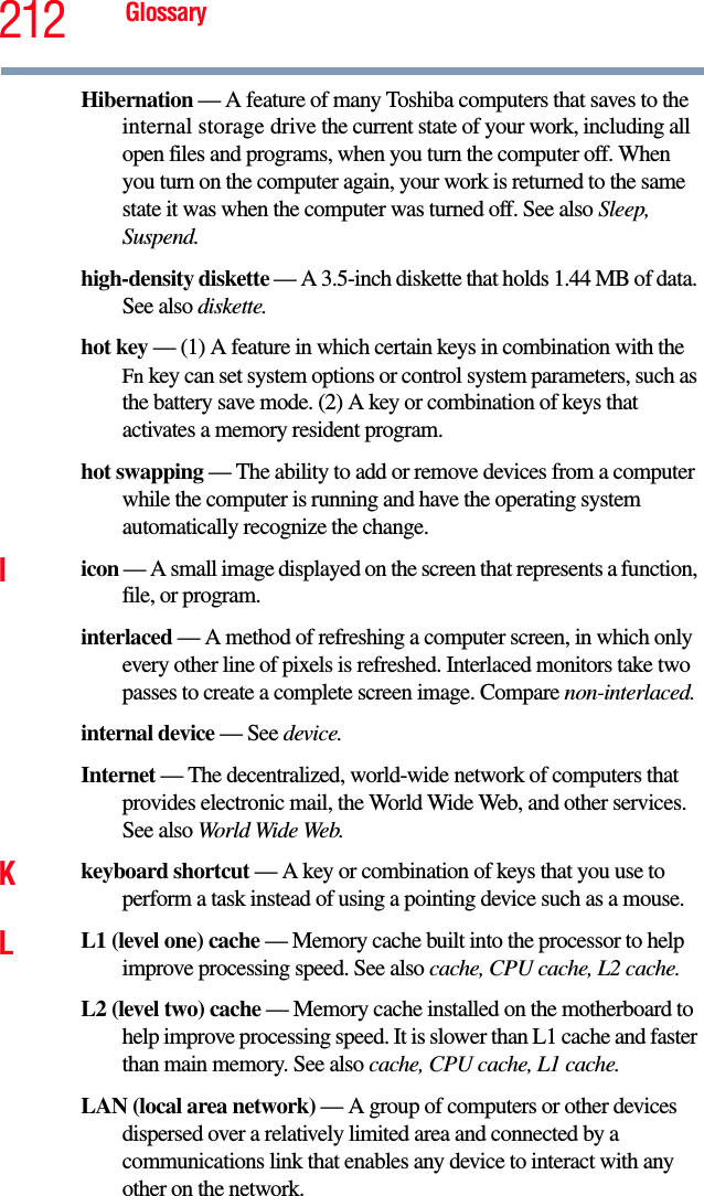 212 GlossaryHibernation — A feature of many Toshiba computers that saves to the internal storage drive the current state of your work, including all open files and programs, when you turn the computer off. When you turn on the computer again, your work is returned to the same state it was when the computer was turned off. See also Sleep, Suspend.high-density diskette — A 3.5-inch diskette that holds 1.44 MB of data. See also diskette.hot key — (1) A feature in which certain keys in combination with the Fn key can set system options or control system parameters, such as the battery save mode. (2) A key or combination of keys that activates a memory resident program.hot swapping — The ability to add or remove devices from a computer while the computer is running and have the operating system automatically recognize the change.Iicon — A small image displayed on the screen that represents a function, file, or program.interlaced — A method of refreshing a computer screen, in which only every other line of pixels is refreshed. Interlaced monitors take two passes to create a complete screen image. Compare non-interlaced.internal device — See device.Internet — The decentralized, world-wide network of computers that provides electronic mail, the World Wide Web, and other services. See also World Wide Web.Kkeyboard shortcut — A key or combination of keys that you use to perform a task instead of using a pointing device such as a mouse. LL1 (level one) cache — Memory cache built into the processor to help improve processing speed. See also cache, CPU cache, L2 cache.L2 (level two) cache — Memory cache installed on the motherboard to help improve processing speed. It is slower than L1 cache and faster than main memory. See also cache, CPU cache, L1 cache.LAN (local area network) — A group of computers or other devices dispersed over a relatively limited area and connected by a communications link that enables any device to interact with any other on the network.