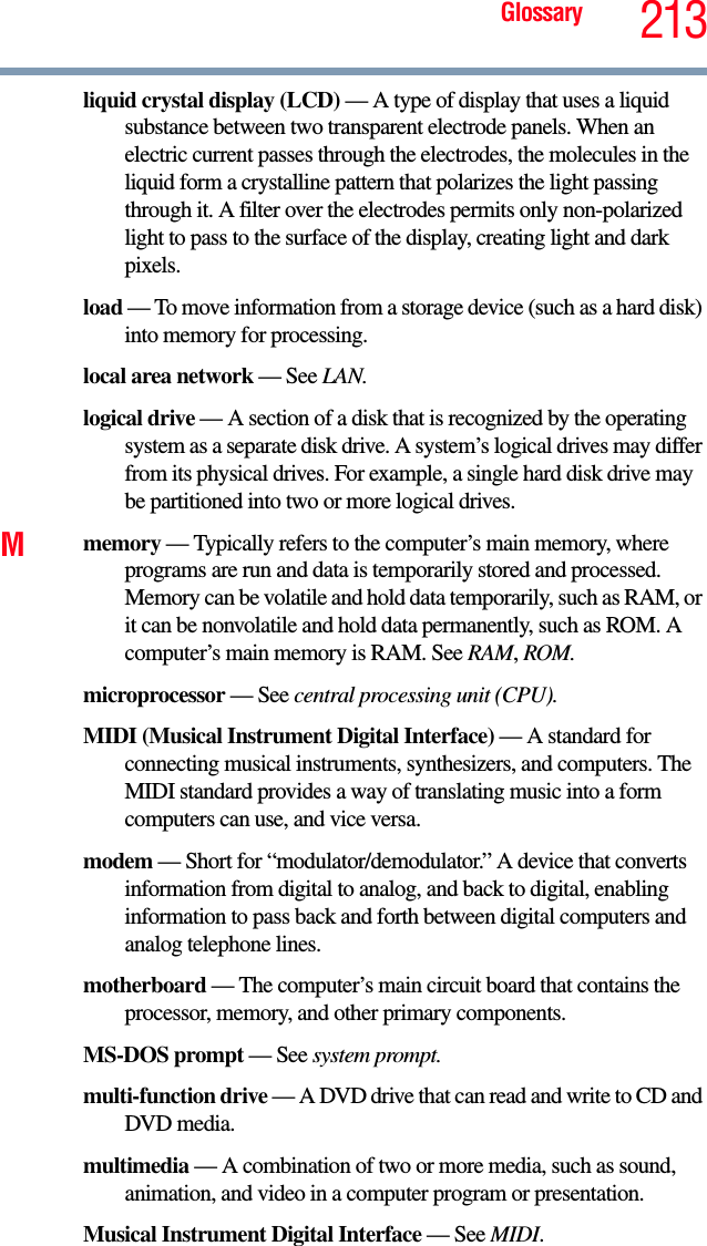 Glossary 213liquid crystal display (LCD) — A type of display that uses a liquid substance between two transparent electrode panels. When an electric current passes through the electrodes, the molecules in the liquid form a crystalline pattern that polarizes the light passing through it. A filter over the electrodes permits only non-polarized light to pass to the surface of the display, creating light and dark pixels.load — To move information from a storage device (such as a hard disk) into memory for processing.local area network — See LAN.logical drive — A section of a disk that is recognized by the operating system as a separate disk drive. A system’s logical drives may differ from its physical drives. For example, a single hard disk drive may be partitioned into two or more logical drives.Mmemory — Typically refers to the computer’s main memory, where programs are run and data is temporarily stored and processed. Memory can be volatile and hold data temporarily, such as RAM, or it can be nonvolatile and hold data permanently, such as ROM. A computer’s main memory is RAM. See RAM, ROM.microprocessor — See central processing unit (CPU).MIDI (Musical Instrument Digital Interface) — A standard for connecting musical instruments, synthesizers, and computers. The MIDI standard provides a way of translating music into a form computers can use, and vice versa.modem — Short for “modulator/demodulator.” A device that converts information from digital to analog, and back to digital, enabling information to pass back and forth between digital computers and analog telephone lines.motherboard — The computer’s main circuit board that contains the processor, memory, and other primary components.MS-DOS prompt — See system prompt.multi-function drive — A DVD drive that can read and write to CD and DVD media.multimedia — A combination of two or more media, such as sound, animation, and video in a computer program or presentation.Musical Instrument Digital Interface — See MIDI.