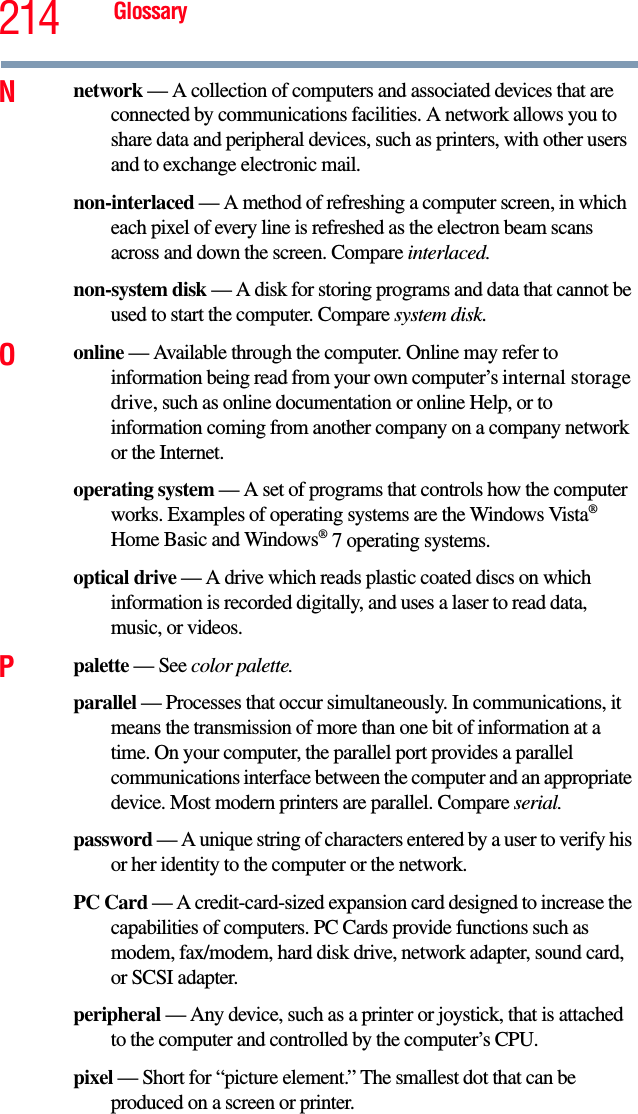 214 GlossaryNnetwork — A collection of computers and associated devices that are connected by communications facilities. A network allows you to share data and peripheral devices, such as printers, with other users and to exchange electronic mail.non-interlaced — A method of refreshing a computer screen, in which each pixel of every line is refreshed as the electron beam scans across and down the screen. Compare interlaced.non-system disk — A disk for storing programs and data that cannot be used to start the computer. Compare system disk.Oonline — Available through the computer. Online may refer to information being read from your own computer’s internal storage drive, such as online documentation or online Help, or to information coming from another company on a company network or the Internet.operating system — A set of programs that controls how the computer works. Examples of operating systems are the Windows Vista® Home Basic and Windows® 7 operating systems.optical drive — A drive which reads plastic coated discs on which   information is recorded digitally, and uses a laser to read data, music, or videos.Ppalette — See color palette.parallel — Processes that occur simultaneously. In communications, it means the transmission of more than one bit of information at a time. On your computer, the parallel port provides a parallel communications interface between the computer and an appropriate device. Most modern printers are parallel. Compare serial.password — A unique string of characters entered by a user to verify his or her identity to the computer or the network.PC Card — A credit-card-sized expansion card designed to increase the capabilities of computers. PC Cards provide functions such as modem, fax/modem, hard disk drive, network adapter, sound card, or SCSI adapter.peripheral — Any device, such as a printer or joystick, that is attached to the computer and controlled by the computer’s CPU.pixel — Short for “picture element.” The smallest dot that can be produced on a screen or printer.