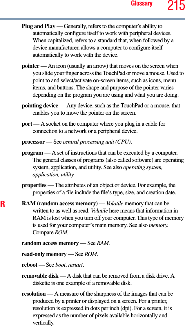 Glossary 215Plug and Play — Generally, refers to the computer’s ability to automatically configure itself to work with peripheral devices. When capitalized, refers to a standard that, when followed by a device manufacturer, allows a computer to configure itself automatically to work with the device.pointer — An icon (usually an arrow) that moves on the screen when you slide your finger across the TouchPad or move a mouse. Used to point to and select/activate on-screen items, such as icons, menu items, and buttons. The shape and purpose of the pointer varies depending on the program you are using and what you are doing.pointing device — Any device, such as the TouchPad or a mouse, that enables you to move the pointer on the screen.port — A socket on the computer where you plug in a cable for connection to a network or a peripheral device.processor — See central processing unit (CPU).program — A set of instructions that can be executed by a computer. The general classes of programs (also called software) are operating system, application, and utility. See also operating system, application, utility.properties — The attributes of an object or device. For example, the properties of a file include the file’s type, size, and creation date. RRAM (random access memory) — Volatile memory that can be written to as well as read. Volatile here means that information in RAM is lost when you turn off your computer. This type of memory is used for your computer’s main memory. See also memory. Compare ROM.random access memory — See RAM.read-only memory — See ROM.reboot — See boot, restart.removable disk — A disk that can be removed from a disk drive. A diskette is one example of a removable disk.resolution — A measure of the sharpness of the images that can be produced by a printer or displayed on a screen. For a printer, resolution is expressed in dots per inch (dpi). For a screen, it is expressed as the number of pixels available horizontally and vertically. 