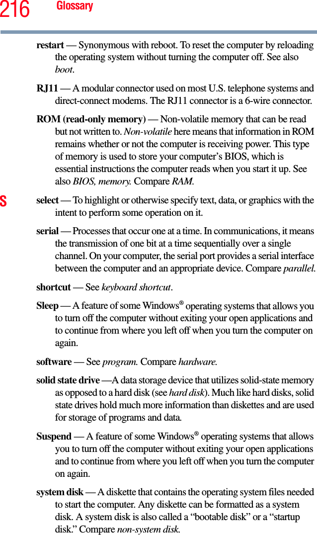 216 Glossaryrestart — Synonymous with reboot. To reset the computer by reloading the operating system without turning the computer off. See also boot.RJ11 — A modular connector used on most U.S. telephone systems and direct-connect modems. The RJ11 connector is a 6-wire connector.ROM (read-only memory) — Non-volatile memory that can be read but not written to. Non-volatile here means that information in ROM remains whether or not the computer is receiving power. This type of memory is used to store your computer’s BIOS, which is essential instructions the computer reads when you start it up. See also BIOS, memory. Compare RAM.Sselect — To highlight or otherwise specify text, data, or graphics with the intent to perform some operation on it.serial — Processes that occur one at a time. In communications, it means the transmission of one bit at a time sequentially over a single channel. On your computer, the serial port provides a serial interface between the computer and an appropriate device. Compare parallel.shortcut — See keyboard shortcut.Sleep — A feature of some Windows® operating systems that allows you to turn off the computer without exiting your open applications and to continue from where you left off when you turn the computer on again.software — See program. Compare hardware.solid state drive —A data storage device that utilizes solid-state memory as opposed to a hard disk (see hard disk). Much like hard disks, solid state drives hold much more information than diskettes and are used for storage of programs and data.Suspend — A feature of some Windows® operating systems that allows you to turn off the computer without exiting your open applications and to continue from where you left off when you turn the computer on again.system disk — A diskette that contains the operating system files needed to start the computer. Any diskette can be formatted as a system disk. A system disk is also called a “bootable disk” or a “startup disk.” Compare non-system disk.
