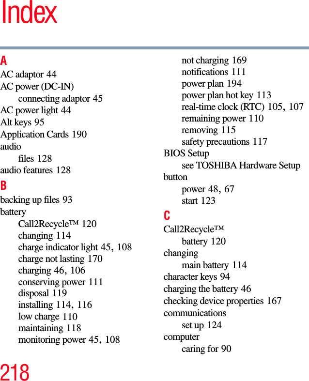 218IndexAAC adaptor 44AC power (DC-IN)connecting adaptor 45AC power light 44Alt keys 95Application Cards 190audiofiles 128audio features 128Bbacking up files 93batteryCall2Recycle™ 120changing 114charge indicator light 45, 108charge not lasting 170charging 46, 106conserving power 111disposal 119installing 114, 116low charge 110maintaining 118monitoring power 45, 108not charging 169notifications 111power plan 194power plan hot key 113real-time clock (RTC) 105, 107remaining power 110removing 115safety precautions 117BIOS Setupsee TOSHIBA Hardware Setupbuttonpower 48, 67start 123CCall2Recycle™battery 120changingmain battery 114character keys 94charging the battery 46checking device properties 167communicationsset up 124computercaring for 90