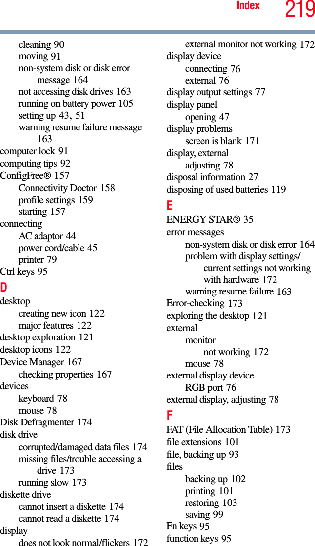 219Indexcleaning 90moving 91non-system disk or disk error message 164not accessing disk drives 163running on battery power 105setting up 43, 51warning resume failure message 163computer lock 91computing tips 92ConfigFree® 157Connectivity Doctor 158profile settings 159starting 157connectingAC adaptor 44power cord/cable 45printer 79Ctrl keys 95Ddesktopcreating new icon 122major features 122desktop exploration 121desktop icons 122Device Manager 167checking properties 167deviceskeyboard 78mouse 78Disk Defragmenter 174disk drivecorrupted/damaged data files 174missing files/trouble accessing a drive 173running slow 173diskette drivecannot insert a diskette 174cannot read a diskette 174displaydoes not look normal/flickers 172external monitor not working 172display deviceconnecting 76external 76display output settings 77display panelopening 47display problemsscreen is blank 171display, externaladjusting 78disposal information 27disposing of used batteries 119EENERGY STAR® 35error messagesnon-system disk or disk error 164problem with display settings/current settings not working with hardware 172warning resume failure 163Error-checking 173exploring the desktop 121externalmonitornot working 172mouse 78external display deviceRGB port 76external display, adjusting 78FFAT (File Allocation Table) 173file extensions 101file, backing up 93filesbacking up 102printing 101restoring 103saving 99Fn keys 95function keys 95