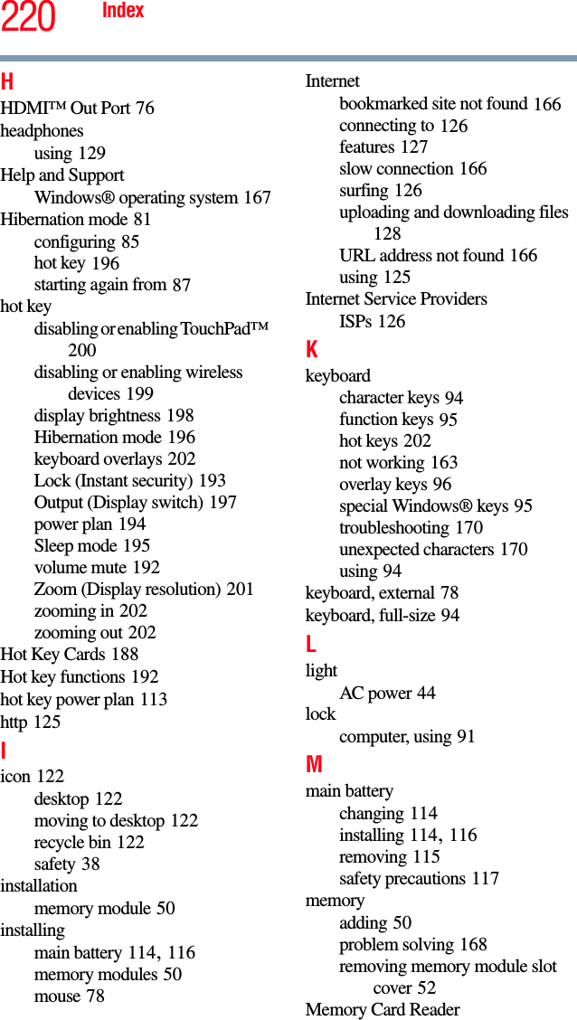 220 IndexHHDMI™ Out Port 76headphonesusing 129Help and SupportWindows® operating system 167Hibernation mode 81configuring 85hot key 196starting again from 87hot keydisabling or enabling TouchPad™ 200disabling or enabling wireless devices 199display brightness 198Hibernation mode 196keyboard overlays 202Lock (Instant security) 193Output (Display switch) 197power plan 194Sleep mode 195volume mute 192Zoom (Display resolution) 201zooming in 202zooming out 202Hot Key Cards 188Hot key functions 192hot key power plan 113http 125Iicon 122desktop 122moving to desktop 122recycle bin 122safety 38installationmemory module 50installingmain battery 114, 116memory modules 50mouse 78Internetbookmarked site not found 166connecting to 126features 127slow connection 166surfing 126uploading and downloading files 128URL address not found 166using 125Internet Service ProvidersISPs 126Kkeyboardcharacter keys 94function keys 95hot keys 202not working 163overlay keys 96special Windows® keys 95troubleshooting 170unexpected characters 170using 94keyboard, external 78keyboard, full-size 94LlightAC power 44lockcomputer, using 91Mmain batterychanging 114installing 114, 116removing 115safety precautions 117memoryadding 50problem solving 168removing memory module slot cover 52Memory Card Reader