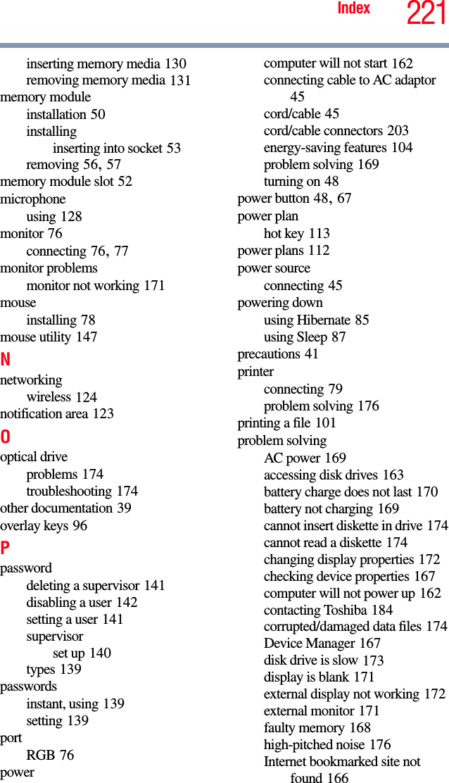 221Indexinserting memory media 130removing memory media 131memory moduleinstallation 50installinginserting into socket 53removing 56, 57memory module slot 52microphoneusing 128monitor 76connecting 76, 77monitor problemsmonitor not working 171mouseinstalling 78mouse utility 147Nnetworkingwireless 124notification area 123Ooptical driveproblems 174troubleshooting 174other documentation 39overlay keys 96Ppassworddeleting a supervisor 141disabling a user 142setting a user 141supervisorset up 140types 139passwordsinstant, using 139setting 139portRGB 76powercomputer will not start 162connecting cable to AC adaptor 45cord/cable 45cord/cable connectors 203energy-saving features 104problem solving 169turning on 48power button 48, 67power planhot key 113power plans 112power sourceconnecting 45powering downusing Hibernate 85using Sleep 87precautions 41printerconnecting 79problem solving 176printing a file 101problem solvingAC power 169accessing disk drives 163battery charge does not last 170battery not charging 169cannot insert diskette in drive 174cannot read a diskette 174changing display properties 172checking device properties 167computer will not power up 162contacting Toshiba 184corrupted/damaged data files 174Device Manager 167disk drive is slow 173display is blank 171external display not working 172external monitor 171faulty memory 168high-pitched noise 176Internet bookmarked site not found 166