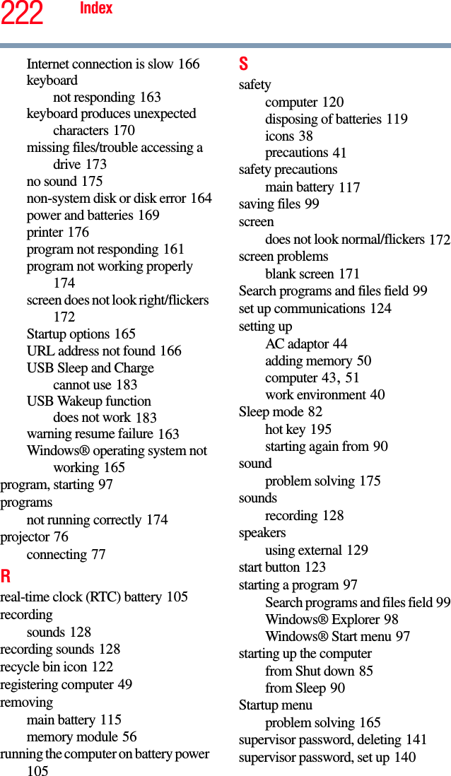 222 IndexInternet connection is slow 166keyboardnot responding 163keyboard produces unexpected characters 170missing files/trouble accessing a drive 173no sound 175non-system disk or disk error 164power and batteries 169printer 176program not responding 161program not working properly 174screen does not look right/flickers 172Startup options 165URL address not found 166USB Sleep and Chargecannot use 183USB Wakeup functiondoes not work 183warning resume failure 163Windows® operating system not working 165program, starting 97programsnot running correctly 174projector 76connecting 77Rreal-time clock (RTC) battery 105recordingsounds 128recording sounds 128recycle bin icon 122registering computer 49removingmain battery 115memory module 56running the computer on battery power 105Ssafetycomputer 120disposing of batteries 119icons 38precautions 41safety precautionsmain battery 117saving files 99screendoes not look normal/flickers 172screen problemsblank screen 171Search programs and files field 99set up communications 124setting upAC adaptor 44adding memory 50computer 43, 51work environment 40Sleep mode 82hot key 195starting again from 90soundproblem solving 175soundsrecording 128speakersusing external 129start button 123starting a program 97Search programs and files field 99Windows® Explorer 98Windows® Start menu 97starting up the computerfrom Shut down 85from Sleep 90Startup menuproblem solving 165supervisor password, deleting 141supervisor password, set up 140