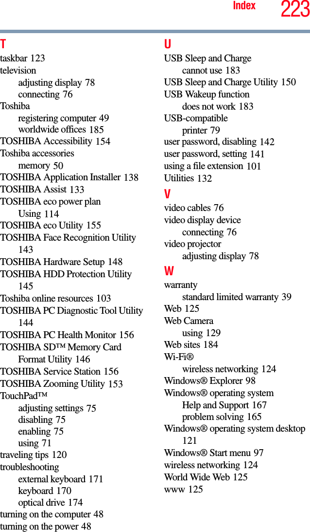 223IndexTtaskbar 123televisionadjusting display 78connecting 76Toshibaregistering computer 49worldwide offices 185TOSHIBA Accessibility 154Toshiba accessoriesmemory 50TOSHIBA Application Installer 138TOSHIBA Assist 133TOSHIBA eco power planUsing 114TOSHIBA eco Utility 155TOSHIBA Face Recognition Utility 143TOSHIBA Hardware Setup 148TOSHIBA HDD Protection Utility 145Toshiba online resources 103TOSHIBA PC Diagnostic Tool Utility 144TOSHIBA PC Health Monitor 156TOSHIBA SD™ Memory Card Format Utility 146TOSHIBA Service Station 156TOSHIBA Zooming Utility 153TouchPad™adjusting settings 75disabling 75enabling 75using 71traveling tips 120troubleshootingexternal keyboard 171keyboard 170optical drive 174turning on the computer 48turning on the power 48UUSB Sleep and Chargecannot use 183USB Sleep and Charge Utility 150USB Wakeup functiondoes not work 183USB-compatibleprinter 79user password, disabling 142user password, setting 141using a file extension 101Utilities 132Vvideo cables 76video display deviceconnecting 76video projectoradjusting display 78Wwarrantystandard limited warranty 39Web 125Web Camerausing 129Web sites 184Wi-Fi®wireless networking 124Windows® Explorer 98Windows® operating systemHelp and Support 167problem solving 165Windows® operating system desktop 121Windows® Start menu 97wireless networking 124World Wide Web 125www 125