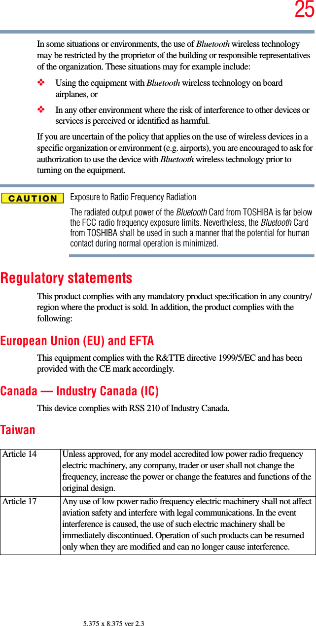 255.375 x 8.375 ver 2.3In some situations or environments, the use of Bluetooth wireless technology may be restricted by the proprietor of the building or responsible representatives of the organization. These situations may for example include:❖Using the equipment with Bluetooth wireless technology on board airplanes, or❖In any other environment where the risk of interference to other devices or services is perceived or identified as harmful.If you are uncertain of the policy that applies on the use of wireless devices in a specific organization or environment (e.g. airports), you are encouraged to ask for authorization to use the device with Bluetooth wireless technology prior to turning on the equipment.Exposure to Radio Frequency RadiationThe radiated output power of the Bluetooth Card from TOSHIBA is far below the FCC radio frequency exposure limits. Nevertheless, the Bluetooth Card from TOSHIBA shall be used in such a manner that the potential for human contact during normal operation is minimized.Regulatory statementsThis product complies with any mandatory product specification in any country/region where the product is sold. In addition, the product complies with the following:European Union (EU) and EFTAThis equipment complies with the R&amp;TTE directive 1999/5/EC and has been provided with the CE mark accordingly.Canada — Industry Canada (IC)This device complies with RSS 210 of Industry Canada.TaiwanArticle 14  Unless approved, for any model accredited low power radio frequency electric machinery, any company, trader or user shall not change the frequency, increase the power or change the features and functions of the original design.Article 17  Any use of low power radio frequency electric machinery shall not affect aviation safety and interfere with legal communications. In the event interference is caused, the use of such electric machinery shall be immediately discontinued. Operation of such products can be resumed only when they are modified and can no longer cause interference.