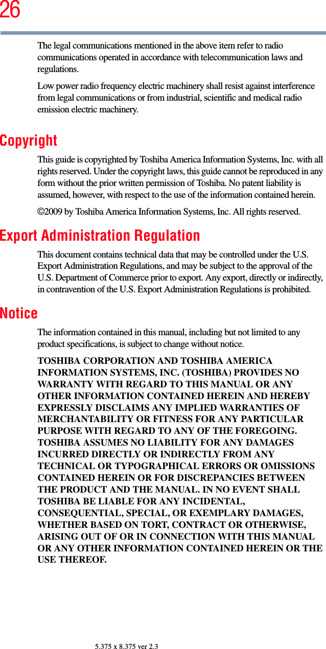 265.375 x 8.375 ver 2.3The legal communications mentioned in the above item refer to radio communications operated in accordance with telecommunication laws and regulations.Low power radio frequency electric machinery shall resist against interference from legal communications or from industrial, scientific and medical radio emission electric machinery.CopyrightThis guide is copyrighted by Toshiba America Information Systems, Inc. with all rights reserved. Under the copyright laws, this guide cannot be reproduced in any form without the prior written permission of Toshiba. No patent liability is assumed, however, with respect to the use of the information contained herein.©2009 by Toshiba America Information Systems, Inc. All rights reserved. Export Administration RegulationThis document contains technical data that may be controlled under the U.S. Export Administration Regulations, and may be subject to the approval of the U.S. Department of Commerce prior to export. Any export, directly or indirectly, in contravention of the U.S. Export Administration Regulations is prohibited.NoticeThe information contained in this manual, including but not limited to any product specifications, is subject to change without notice.TOSHIBA CORPORATION AND TOSHIBA AMERICA INFORMATION SYSTEMS, INC. (TOSHIBA) PROVIDES NO WARRANTY WITH REGARD TO THIS MANUAL OR ANY OTHER INFORMATION CONTAINED HEREIN AND HEREBY EXPRESSLY DISCLAIMS ANY IMPLIED WARRANTIES OF MERCHANTABILITY OR FITNESS FOR ANY PARTICULAR PURPOSE WITH REGARD TO ANY OF THE FOREGOING. TOSHIBA ASSUMES NO LIABILITY FOR ANY DAMAGES INCURRED DIRECTLY OR INDIRECTLY FROM ANY TECHNICAL OR TYPOGRAPHICAL ERRORS OR OMISSIONS CONTAINED HEREIN OR FOR DISCREPANCIES BETWEEN THE PRODUCT AND THE MANUAL. IN NO EVENT SHALL TOSHIBA BE LIABLE FOR ANY INCIDENTAL, CONSEQUENTIAL, SPECIAL, OR EXEMPLARY DAMAGES, WHETHER BASED ON TORT, CONTRACT OR OTHERWISE, ARISING OUT OF OR IN CONNECTION WITH THIS MANUAL OR ANY OTHER INFORMATION CONTAINED HEREIN OR THE USE THEREOF.