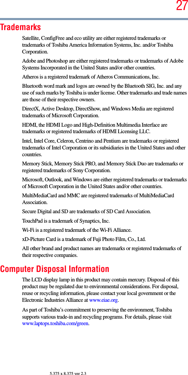 275.375 x 8.375 ver 2.3TrademarksSatellite, ConfigFree and eco utility are either registered trademarks or trademarks of Toshiba America Information Systems, Inc. and/or Toshiba Corporation.Adobe and Photoshop are either registered trademarks or trademarks of Adobe Systems Incorporated in the United States and/or other countries.Atheros is a registered trademark of Atheros Communications, Inc.Bluetooth word mark and logos are owned by the Bluetooth SIG, Inc. and any use of such marks by Toshiba is under license. Other trademarks and trade names are those of their respective owners.DirectX, Active Desktop, DirectShow, and Windows Media are registered trademarks of Microsoft Corporation.HDMI, the HDMI Logo and High-Definition Multimedia Interface are trademarks or registered trademarks of HDMI Licensing LLC.Intel, Intel Core, Celeron, Centrino and Pentium are trademarks or registered trademarks of Intel Corporation or its subsidiaries in the United States and other countries.Memory Stick, Memory Stick PRO, and Memory Stick Duo are trademarks or registered trademarks of Sony Corporation.Microsoft, Outlook, and Windows are either registered trademarks or trademarks of Microsoft Corporation in the United States and/or other countries.MultiMediaCard and MMC are registered trademarks of MultiMediaCard Association.Secure Digital and SD are trademarks of SD Card Association.TouchPad is a trademark of Synaptics, Inc.Wi-Fi is a registered trademark of the Wi-Fi Alliance. xD-Picture Card is a trademark of Fuji Photo Film, Co., Ltd.All other brand and product names are trademarks or registered trademarks of their respective companies.Computer Disposal InformationThe LCD display lamp in this product may contain mercury. Disposal of this product may be regulated due to environmental considerations. For disposal, reuse or recycling information, please contact your local government or the Electronic Industries Alliance at www.eiae.org.As part of Toshiba’s commitment to preserving the environment, Toshiba supports various trade-in and recycling programs. For details, please visit www.laptops.toshiba.com/green.