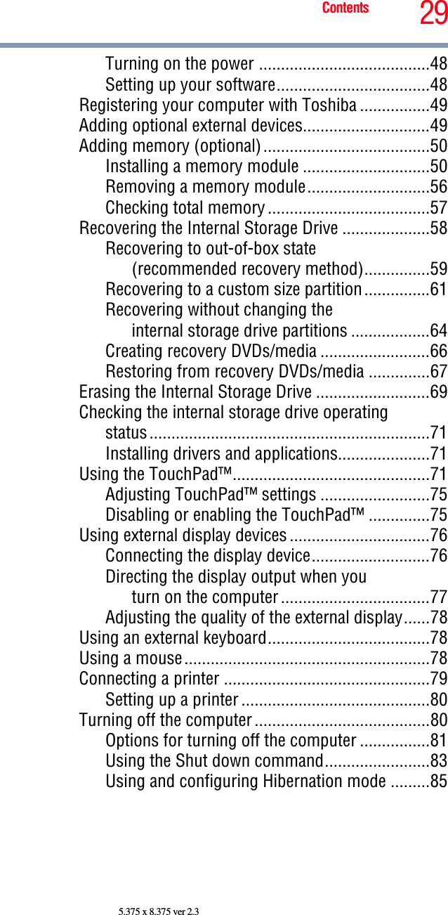 29Contents5.375 x 8.375 ver 2.3Turning on the power .......................................48Setting up your software...................................48Registering your computer with Toshiba ................49Adding optional external devices.............................49Adding memory (optional)......................................50Installing a memory module .............................50Removing a memory module............................56Checking total memory.....................................57Recovering the Internal Storage Drive ....................58Recovering to out-of-box state(recommended recovery method)...............59Recovering to a custom size partition...............61Recovering without changing theinternal storage drive partitions ..................64Creating recovery DVDs/media .........................66Restoring from recovery DVDs/media ..............67Erasing the Internal Storage Drive ..........................69Checking the internal storage drive operatingstatus................................................................71Installing drivers and applications.....................71Using the TouchPad™.............................................71Adjusting TouchPad™ settings .........................75Disabling or enabling the TouchPad™ ..............75Using external display devices................................76Connecting the display device...........................76Directing the display output when youturn on the computer..................................77Adjusting the quality of the external display......78Using an external keyboard.....................................78Using a mouse........................................................78Connecting a printer ...............................................79Setting up a printer ...........................................80Turning off the computer........................................80Options for turning off the computer ................81Using the Shut down command........................83Using and configuring Hibernation mode .........85