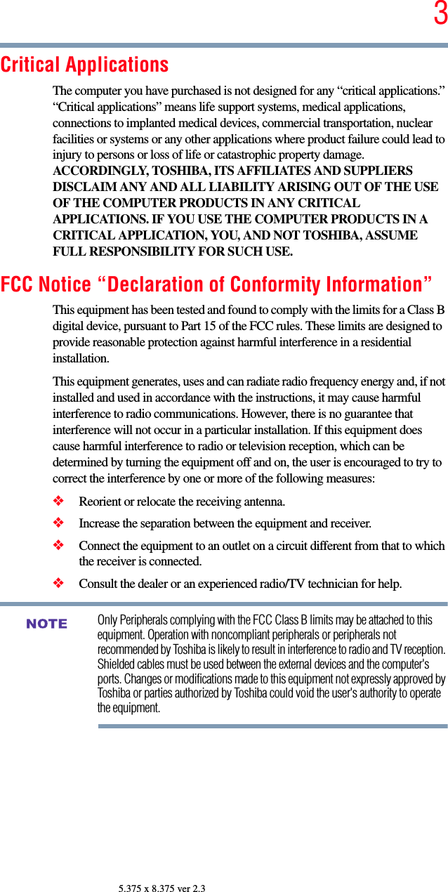 35.375 x 8.375 ver 2.3Critical ApplicationsThe computer you have purchased is not designed for any “critical applications.” “Critical applications” means life support systems, medical applications, connections to implanted medical devices, commercial transportation, nuclear facilities or systems or any other applications where product failure could lead to injury to persons or loss of life or catastrophic property damage. ACCORDINGLY, TOSHIBA, ITS AFFILIATES AND SUPPLIERS DISCLAIM ANY AND ALL LIABILITY ARISING OUT OF THE USE OF THE COMPUTER PRODUCTS IN ANY CRITICAL APPLICATIONS. IF YOU USE THE COMPUTER PRODUCTS IN A CRITICAL APPLICATION, YOU, AND NOT TOSHIBA, ASSUME FULL RESPONSIBILITY FOR SUCH USE.FCC Notice “Declaration of Conformity Information”This equipment has been tested and found to comply with the limits for a Class B digital device, pursuant to Part 15 of the FCC rules. These limits are designed to provide reasonable protection against harmful interference in a residential installation.This equipment generates, uses and can radiate radio frequency energy and, if not installed and used in accordance with the instructions, it may cause harmful interference to radio communications. However, there is no guarantee that interference will not occur in a particular installation. If this equipment does cause harmful interference to radio or television reception, which can be determined by turning the equipment off and on, the user is encouraged to try to correct the interference by one or more of the following measures:❖Reorient or relocate the receiving antenna.❖Increase the separation between the equipment and receiver.❖Connect the equipment to an outlet on a circuit different from that to which the receiver is connected.❖Consult the dealer or an experienced radio/TV technician for help.Only Peripherals complying with the FCC Class B limits may be attached to this equipment. Operation with noncompliant peripherals or peripherals not recommended by Toshiba is likely to result in interference to radio and TV reception. Shielded cables must be used between the external devices and the computer&apos;s ports. Changes or modifications made to this equipment not expressly approved by Toshiba or parties authorized by Toshiba could void the user&apos;s authority to operate the equipment. NOTE