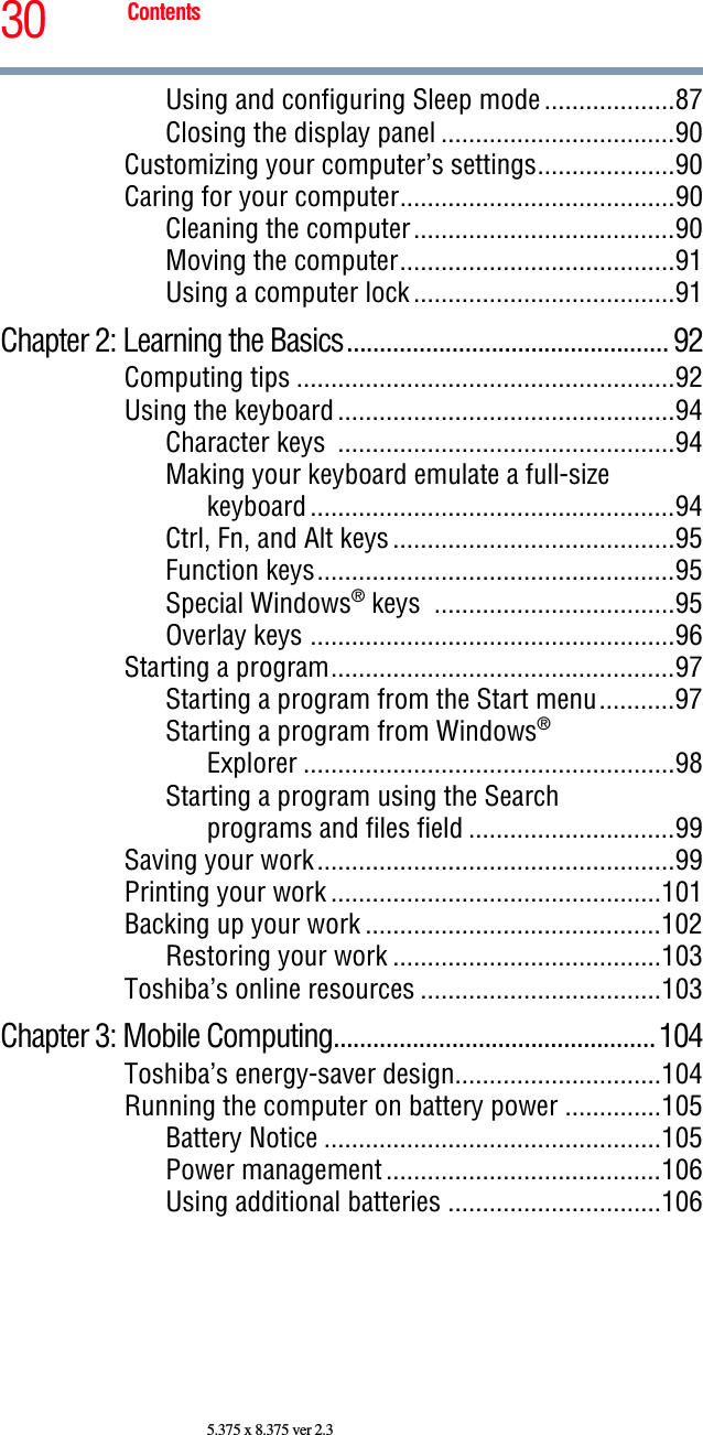 30 Contents5.375 x 8.375 ver 2.3Using and configuring Sleep mode...................87Closing the display panel ..................................90Customizing your computer’s settings....................90Caring for your computer........................................90Cleaning the computer......................................90Moving the computer........................................91Using a computer lock......................................91Chapter 2: Learning the Basics................................................. 92Computing tips .......................................................92Using the keyboard.................................................94Character keys  .................................................94Making your keyboard emulate a full-size keyboard.....................................................94Ctrl, Fn, and Alt keys.........................................95Function keys....................................................95Special Windows® keys  ...................................95Overlay keys .....................................................96Starting a program..................................................97Starting a program from the Start menu...........97Starting a program from Windows®Explorer ......................................................98Starting a program using the Searchprograms and files field ..............................99Saving your work....................................................99Printing your work ................................................101Backing up your work ...........................................102Restoring your work .......................................103Toshiba’s online resources ...................................103Chapter 3: Mobile Computing.................................................104Toshiba’s energy-saver design..............................104Running the computer on battery power ..............105Battery Notice .................................................105Power management........................................106Using additional batteries ...............................106