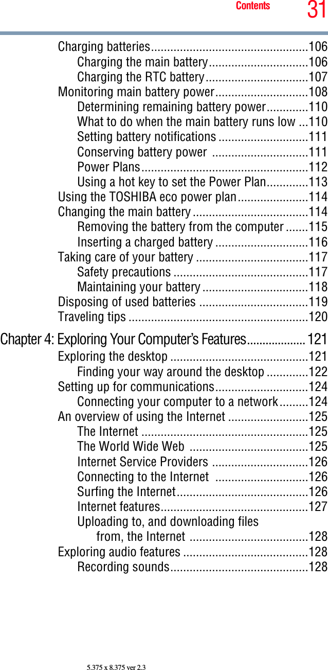 31Contents5.375 x 8.375 ver 2.3Charging batteries.................................................106Charging the main battery...............................106Charging the RTC battery................................107Monitoring main battery power.............................108Determining remaining battery power.............110What to do when the main battery runs low ...110Setting battery notifications ............................111Conserving battery power ..............................111Power Plans....................................................112Using a hot key to set the Power Plan.............113Using the TOSHIBA eco power plan......................114Changing the main battery....................................114Removing the battery from the computer .......115Inserting a charged battery .............................116Taking care of your battery ...................................117Safety precautions ..........................................117Maintaining your battery.................................118Disposing of used batteries ..................................119Traveling tips ........................................................120Chapter 4: Exploring Your Computer’s Features...................121Exploring the desktop ...........................................121Finding your way around the desktop .............122Setting up for communications.............................124Connecting your computer to a network.........124An overview of using the Internet .........................125The Internet ....................................................125The World Wide Web .....................................125Internet Service Providers ..............................126Connecting to the Internet  .............................126Surfing the Internet.........................................126Internet features..............................................127Uploading to, and downloading filesfrom, the Internet .....................................128Exploring audio features .......................................128Recording sounds...........................................128