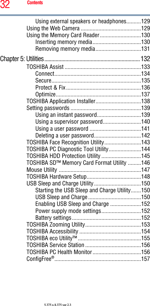 32 Contents5.375 x 8.375 ver 2.3Using external speakers or headphones..........129Using the Web Camera .........................................129Using the Memory Card Reader............................130Inserting memory media.................................130Removing memory media...............................131Chapter 5: Utilities....................................................................132TOSHIBA Assist ....................................................133Connect...........................................................134Secure.............................................................135Protect &amp; Fix...................................................136Optimize..........................................................137TOSHIBA Application Installer...............................138Setting passwords ................................................139Using an instant password..............................139Using a supervisor password..........................140Using a user password ...................................141Deleting a user password................................142TOSHIBA Face Recognition Utility.........................143TOSHIBA PC Diagnostic Tool Utility......................144TOSHIBA HDD Protection Utility ...........................145TOSHIBA SD™ Memory Card Format Utility .........146Mouse Utility ........................................................147TOSHIBA Hardware Setup.....................................148USB Sleep and Charge Utility................................150Starting the USB Sleep and Charge Utility.......150USB Sleep and Charge....................................150Enabling USB Sleep and Charge .....................152Power supply mode settings...........................152Battery settings...............................................152TOSHIBA Zooming Utility......................................153TOSHIBA Accessibility ..........................................154TOSHIBA eco Utility™ ...........................................155TOSHIBA Service Station ......................................156TOSHIBA PC Health Monitor.................................156ConfigFree®...........................................................157