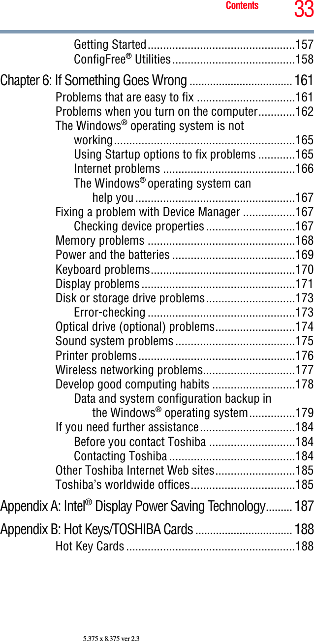 33Contents5.375 x 8.375 ver 2.3Getting Started................................................157ConfigFree® Utilities........................................158Chapter 6: If Something Goes Wrong ...................................161Problems that are easy to fix ................................161Problems when you turn on the computer............162The Windows® operating system is notworking...........................................................165Using Startup options to fix problems ............165Internet problems ...........................................166The Windows® operating system canhelp you....................................................167Fixing a problem with Device Manager .................167Checking device properties.............................167Memory problems ................................................168Power and the batteries ........................................169Keyboard problems...............................................170Display problems..................................................171Disk or storage drive problems.............................173Error-checking ................................................173Optical drive (optional) problems..........................174Sound system problems.......................................175Printer problems...................................................176Wireless networking problems..............................177Develop good computing habits ...........................178Data and system configuration backup inthe Windows® operating system...............179If you need further assistance...............................184Before you contact Toshiba ............................184Contacting Toshiba .........................................184Other Toshiba Internet Web sites..........................185Toshiba’s worldwide offices..................................185Appendix A: Intel® Display Power Saving Technology.........187Appendix B: Hot Keys/TOSHIBA Cards .................................188Hot Key Cards.......................................................188