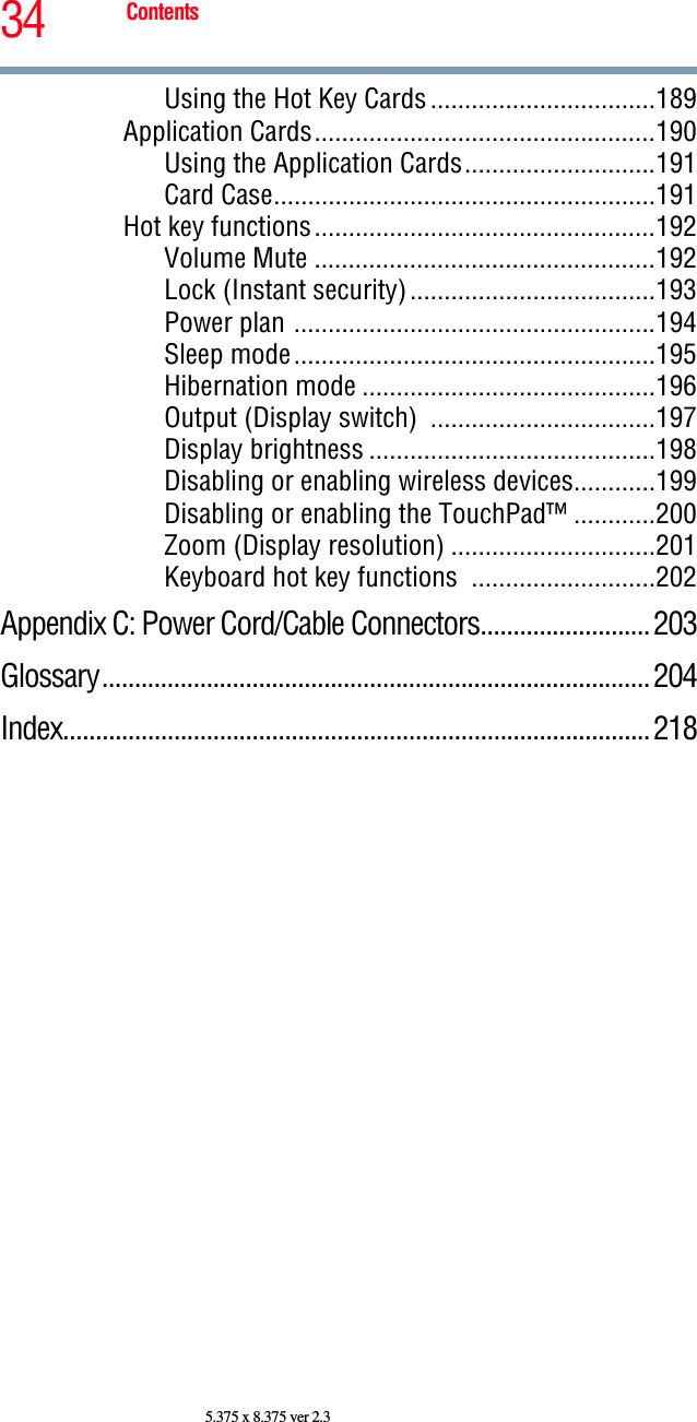 34 Contents5.375 x 8.375 ver 2.3Using the Hot Key Cards.................................189Application Cards..................................................190Using the Application Cards............................191Card Case........................................................191Hot key functions..................................................192Volume Mute ..................................................192Lock (Instant security)....................................193Power plan .....................................................194Sleep mode.....................................................195Hibernation mode ...........................................196Output (Display switch)  .................................197Display brightness ..........................................198Disabling or enabling wireless devices............199Disabling or enabling the TouchPad™ ............200Zoom (Display resolution) ..............................201Keyboard hot key functions  ...........................202Appendix C: Power Cord/Cable Connectors..........................203Glossary....................................................................................204Index..........................................................................................218