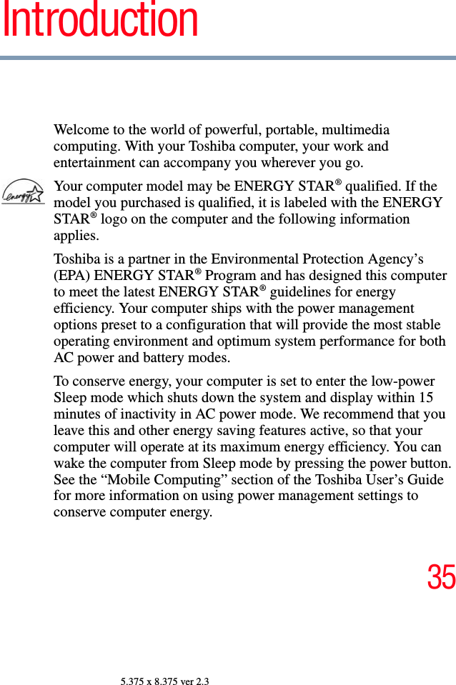 355.375 x 8.375 ver 2.3IntroductionWelcome to the world of powerful, portable, multimedia computing. With your Toshiba computer, your work and entertainment can accompany you wherever you go.Your computer model may be ENERGY STAR® qualified. If the model you purchased is qualified, it is labeled with the ENERGY STAR® logo on the computer and the following information applies.Toshiba is a partner in the Environmental Protection Agency’s (EPA) ENERGY STAR® Program and has designed this computer to meet the latest ENERGY STAR® guidelines for energy efficiency. Your computer ships with the power management options preset to a configuration that will provide the most stable operating environment and optimum system performance for both AC power and battery modes.To conserve energy, your computer is set to enter the low-power Sleep mode which shuts down the system and display within 15 minutes of inactivity in AC power mode. We recommend that you leave this and other energy saving features active, so that your computer will operate at its maximum energy efficiency. You can wake the computer from Sleep mode by pressing the power button. See the “Mobile Computing” section of the Toshiba User’s Guide for more information on using power management settings to conserve computer energy.