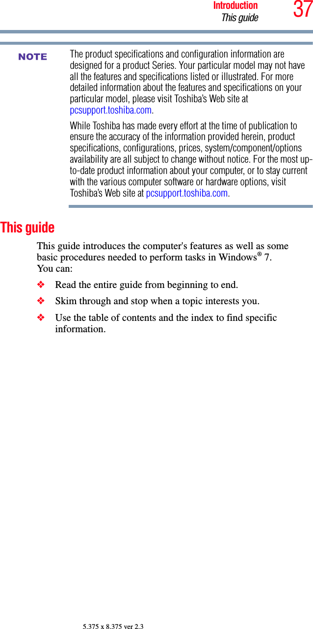 37IntroductionThis guide5.375 x 8.375 ver 2.3The product specifications and configuration information are designed for a product Series. Your particular model may not have all the features and specifications listed or illustrated. For more detailed information about the features and specifications on your particular model, please visit Toshiba’s Web site at pcsupport.toshiba.com.While Toshiba has made every effort at the time of publication to ensure the accuracy of the information provided herein, product specifications, configurations, prices, system/component/options availability are all subject to change without notice. For the most up-to-date product information about your computer, or to stay current with the various computer software or hardware options, visit Toshiba’s Web site at pcsupport.toshiba.com. This guideThis guide introduces the computer&apos;s features as well as some basic procedures needed to perform tasks in Windows® 7. You can:❖Read the entire guide from beginning to end.❖Skim through and stop when a topic interests you.❖Use the table of contents and the index to find specific information.NOTE