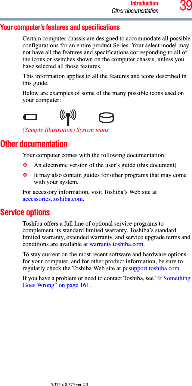 39IntroductionOther documentation5.375 x 8.375 ver 2.3Your computer’s features and specificationsCertain computer chassis are designed to accommodate all possible configurations for an entire product Series. Your select model may not have all the features and specifications corresponding to all of the icons or switches shown on the computer chassis, unless you have selected all those features.This information applies to all the features and icons described in this guide.Below are examples of some of the many possible icons used on your computer:(Sample Illustration) System iconsOther documentationYour computer comes with the following documentation:❖An electronic version of the user’s guide (this document)❖It may also contain guides for other programs that may come with your system.For accessory information, visit Toshiba’s Web site at accessories.toshiba.com.Service optionsToshiba offers a full line of optional service programs to complement its standard limited warranty. Toshiba’s standard limited warranty, extended warranty, and service upgrade terms and conditions are available at warranty.toshiba.com.To stay current on the most recent software and hardware options for your computer, and for other product information, be sure to regularly check the Toshiba Web site at pcsupport.toshiba.com.If you have a problem or need to contact Toshiba, see “If Something Goes Wrong” on page 161.