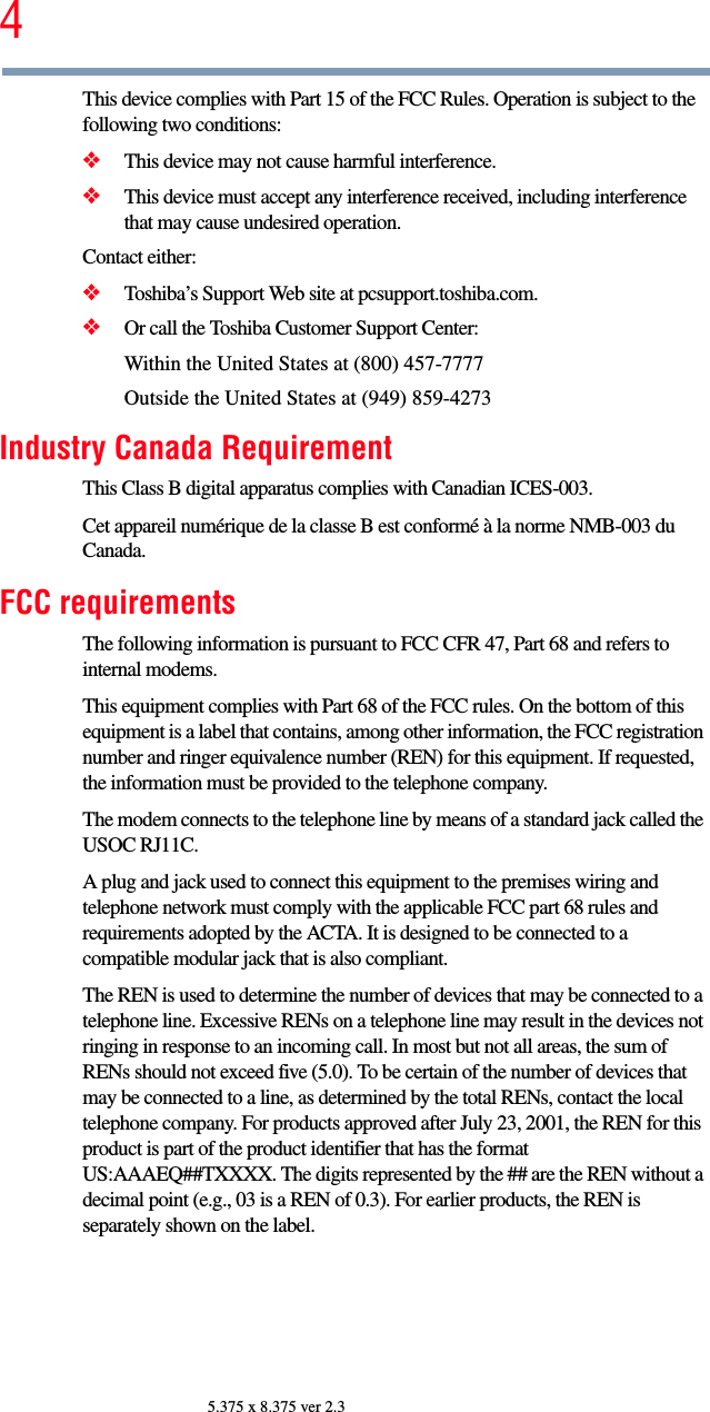 45.375 x 8.375 ver 2.3This device complies with Part 15 of the FCC Rules. Operation is subject to the following two conditions: ❖This device may not cause harmful interference. ❖This device must accept any interference received, including interference that may cause undesired operation. Contact either:❖Toshiba’s Support Web site at pcsupport.toshiba.com.❖Or call the Toshiba Customer Support Center:Within the United States at (800) 457-7777Outside the United States at (949) 859-4273Industry Canada RequirementThis Class B digital apparatus complies with Canadian ICES-003.Cet appareil numérique de la classe B est conformé à la norme NMB-003 du Canada.FCC requirementsThe following information is pursuant to FCC CFR 47, Part 68 and refers to internal modems.This equipment complies with Part 68 of the FCC rules. On the bottom of this equipment is a label that contains, among other information, the FCC registration number and ringer equivalence number (REN) for this equipment. If requested, the information must be provided to the telephone company.The modem connects to the telephone line by means of a standard jack called the USOC RJ11C. A plug and jack used to connect this equipment to the premises wiring and telephone network must comply with the applicable FCC part 68 rules and requirements adopted by the ACTA. It is designed to be connected to a compatible modular jack that is also compliant. The REN is used to determine the number of devices that may be connected to a telephone line. Excessive RENs on a telephone line may result in the devices not ringing in response to an incoming call. In most but not all areas, the sum of RENs should not exceed five (5.0). To be certain of the number of devices that may be connected to a line, as determined by the total RENs, contact the local telephone company. For products approved after July 23, 2001, the REN for this product is part of the product identifier that has the format US:AAAEQ##TXXXX. The digits represented by the ## are the REN without a decimal point (e.g., 03 is a REN of 0.3). For earlier products, the REN is separately shown on the label. 