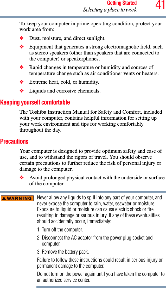 41Getting StartedSelecting a place to workTo keep your computer in prime operating condition, protect your work area from:❖Dust, moisture, and direct sunlight.❖Equipment that generates a strong electromagnetic field, such as stereo speakers (other than speakers that are connected to the computer) or speakerphones.❖Rapid changes in temperature or humidity and sources of temperature change such as air conditioner vents or heaters.❖Extreme heat, cold, or humidity.❖Liquids and corrosive chemicals.Keeping yourself comfortableThe Toshiba Instruction Manual for Safety and Comfort, included with your computer, contains helpful information for setting up your work environment and tips for working comfortably throughout the day.PrecautionsYour computer is designed to provide optimum safety and ease of use, and to withstand the rigors of travel. You should observe certain precautions to further reduce the risk of personal injury or damage to the computer. ❖Avoid prolonged physical contact with the underside or surface of the computer. Never allow any liquids to spill into any part of your computer, and never expose the computer to rain, water, seawater or moisture. Exposure to liquid or moisture can cause electric shock or fire, resulting in damage or serious injury. If any of these eventualities should accidentally occur, immediately:1. Turn off the computer.2. Disconnect the AC adaptor from the power plug socket and computer.3. Remove the battery pack.Failure to follow these instructions could result in serious injury or permanent damage to the computer.Do not turn on the power again until you have taken the computer to an authorized service center.