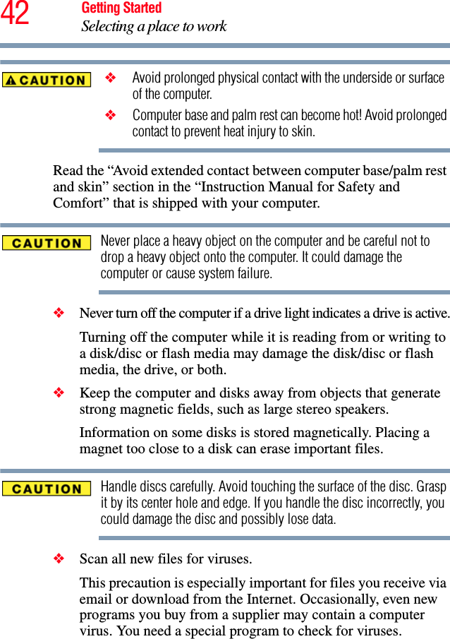 42 Getting StartedSelecting a place to work ❖ Avoid prolonged physical contact with the underside or surface of the computer. ❖ Computer base and palm rest can become hot! Avoid prolonged contact to prevent heat injury to skin.Read the “Avoid extended contact between computer base/palm rest and skin” section in the “Instruction Manual for Safety and Comfort” that is shipped with your computer.Never place a heavy object on the computer and be careful not to drop a heavy object onto the computer. It could damage the computer or cause system failure.❖Never turn off the computer if a drive light indicates a drive is active.Turning off the computer while it is reading from or writing to a disk/disc or flash media may damage the disk/disc or flash media, the drive, or both.❖Keep the computer and disks away from objects that generate strong magnetic fields, such as large stereo speakers.Information on some disks is stored magnetically. Placing a magnet too close to a disk can erase important files.Handle discs carefully. Avoid touching the surface of the disc. Grasp it by its center hole and edge. If you handle the disc incorrectly, you could damage the disc and possibly lose data.❖Scan all new files for viruses.This precaution is especially important for files you receive via email or download from the Internet. Occasionally, even new programs you buy from a supplier may contain a computer virus. You need a special program to check for viruses.