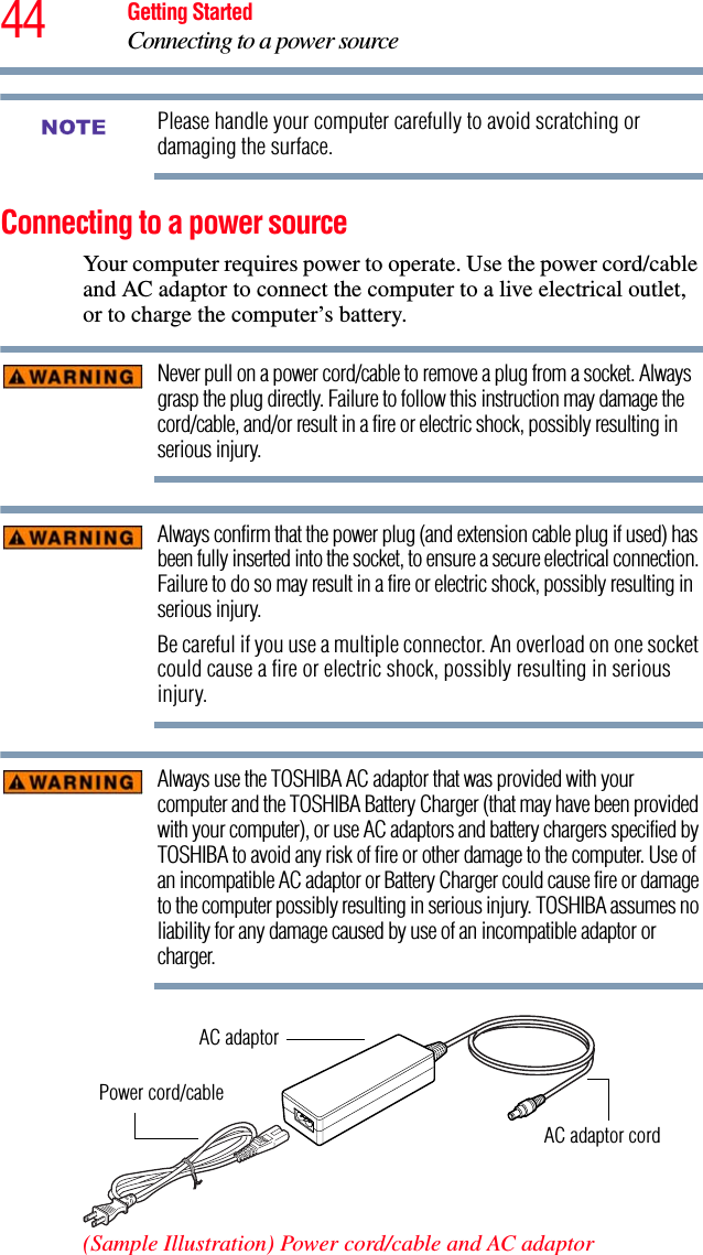 44 Getting StartedConnecting to a power sourcePlease handle your computer carefully to avoid scratching or damaging the surface.Connecting to a power sourceYour computer requires power to operate. Use the power cord/cable and AC adaptor to connect the computer to a live electrical outlet, or to charge the computer’s battery. Never pull on a power cord/cable to remove a plug from a socket. Always grasp the plug directly. Failure to follow this instruction may damage the cord/cable, and/or result in a fire or electric shock, possibly resulting in serious injury.Always confirm that the power plug (and extension cable plug if used) has been fully inserted into the socket, to ensure a secure electrical connection. Failure to do so may result in a fire or electric shock, possibly resulting in serious injury.Be careful if you use a multiple connector. An overload on one socket could cause a fire or electric shock, possibly resulting in serious injury.Always use the TOSHIBA AC adaptor that was provided with your computer and the TOSHIBA Battery Charger (that may have been provided with your computer), or use AC adaptors and battery chargers specified by TOSHIBA to avoid any risk of fire or other damage to the computer. Use of an incompatible AC adaptor or Battery Charger could cause fire or damage to the computer possibly resulting in serious injury. TOSHIBA assumes no liability for any damage caused by use of an incompatible adaptor or charger.(Sample Illustration) Power cord/cable and AC adaptorNOTEPower cord/cableAC adaptorAC adaptor cord