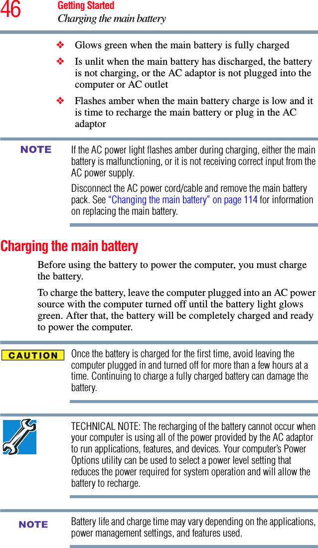 46 Getting StartedCharging the main battery❖Glows green when the main battery is fully charged❖Is unlit when the main battery has discharged, the battery is not charging, or the AC adaptor is not plugged into the computer or AC outlet❖Flashes amber when the main battery charge is low and it is time to recharge the main battery or plug in the AC adaptorIf the AC power light flashes amber during charging, either the main battery is malfunctioning, or it is not receiving correct input from the AC power supply.Disconnect the AC power cord/cable and remove the main battery pack. See “Changing the main battery” on page 114 for information on replacing the main battery.Charging the main batteryBefore using the battery to power the computer, you must charge the battery.To charge the battery, leave the computer plugged into an AC power source with the computer turned off until the battery light glows green. After that, the battery will be completely charged and ready to power the computer.Once the battery is charged for the first time, avoid leaving the computer plugged in and turned off for more than a few hours at a time. Continuing to charge a fully charged battery can damage the battery.TECHNICAL NOTE: The recharging of the battery cannot occur when your computer is using all of the power provided by the AC adaptor to run applications, features, and devices. Your computer’s Power Options utility can be used to select a power level setting that reduces the power required for system operation and will allow the battery to recharge.Battery life and charge time may vary depending on the applications, power management settings, and features used.NOTENOTE