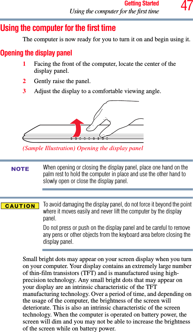 47Getting StartedUsing the computer for the first timeUsing the computer for the first timeThe computer is now ready for you to turn it on and begin using it.Opening the display panel1Facing the front of the computer, locate the center of the display panel.2Gently raise the panel.3Adjust the display to a comfortable viewing angle. (Sample Illustration) Opening the display panelWhen opening or closing the display panel, place one hand on the palm rest to hold the computer in place and use the other hand to slowly open or close the display panel.To avoid damaging the display panel, do not force it beyond the point where it moves easily and never lift the computer by the display panel. Do not press or push on the display panel and be careful to remove any pens or other objects from the keyboard area before closing the display panel.Small bright dots may appear on your screen display when you turn on your computer. Your display contains an extremely large number of thin-film transistors (TFT) and is manufactured using high-precision technology. Any small bright dots that may appear on your display are an intrinsic characteristic of the TFT manufacturing technology. Over a period of time, and depending on the usage of the computer, the brightness of the screen will deteriorate. This is also an intrinsic characteristic of the screen technology. When the computer is operated on battery power, the screen will dim and you may not be able to increase the brightness of the screen while on battery power.NOTE