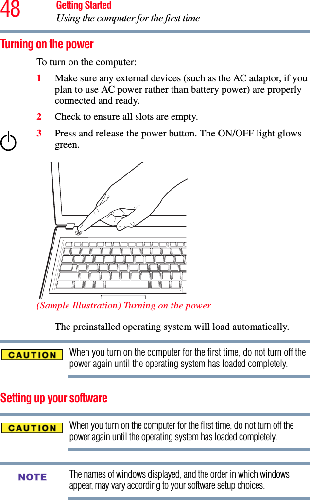 48 Getting StartedUsing the computer for the first timeTurning on the power To turn on the computer:1Make sure any external devices (such as the AC adaptor, if you plan to use AC power rather than battery power) are properly connected and ready.2Check to ensure all slots are empty.3Press and release the power button. The ON/OFF light glows green.  (Sample Illustration) Turning on the powerThe preinstalled operating system will load automatically.When you turn on the computer for the first time, do not turn off the power again until the operating system has loaded completely.Setting up your softwareWhen you turn on the computer for the first time, do not turn off the power again until the operating system has loaded completely. The names of windows displayed, and the order in which windows appear, may vary according to your software setup choices.NOTE