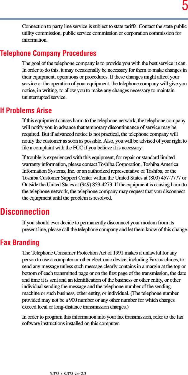 55.375 x 8.375 ver 2.3Connection to party line service is subject to state tariffs. Contact the state public utility commission, public service commission or corporation commission for information.Telephone Company ProceduresThe goal of the telephone company is to provide you with the best service it can. In order to do this, it may occasionally be necessary for them to make changes in their equipment, operations or procedures. If these changes might affect your service or the operation of your equipment, the telephone company will give you notice, in writing, to allow you to make any changes necessary to maintain uninterrupted service.If Problems AriseIf this equipment causes harm to the telephone network, the telephone company will notify you in advance that temporary discontinuance of service may be required. But if advanced notice is not practical, the telephone company will notify the customer as soon as possible. Also, you will be advised of your right to file a complaint with the FCC if you believe it is necessary. If trouble is experienced with this equipment, for repair or standard limited warranty information, please contact Toshiba Corporation, Toshiba America Information Systems, Inc. or an authorized representative of Toshiba, or the Toshiba Customer Support Center within the United States at (800) 457-7777 or Outside the United States at (949) 859-4273. If the equipment is causing harm to the telephone network, the telephone company may request that you disconnect the equipment until the problem is resolved. DisconnectionIf you should ever decide to permanently disconnect your modem from its present line, please call the telephone company and let them know of this change.Fax BrandingThe Telephone Consumer Protection Act of 1991 makes it unlawful for any person to use a computer or other electronic device, including Fax machines, to send any message unless such message clearly contains in a margin at the top or bottom of each transmitted page or on the first page of the transmission, the date and time it is sent and an identification of the business or other entity, or other individual sending the message and the telephone number of the sending machine or such business, other entity, or individual. (The telephone number provided may not be a 900 number or any other number for which charges exceed local or long-distance transmission charges.)In order to program this information into your fax transmission, refer to the fax software instructions installed on this computer.
