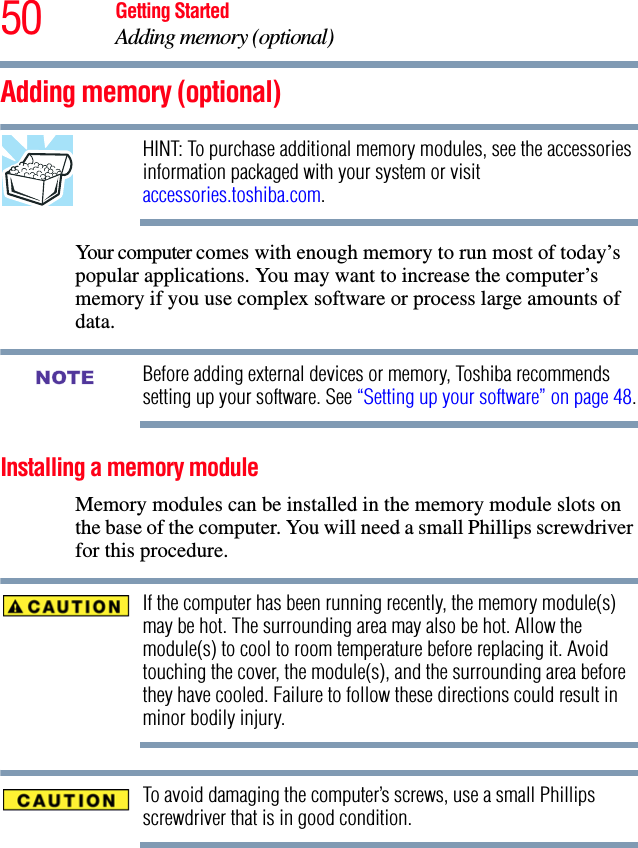 50 Getting StartedAdding memory (optional)Adding memory (optional)HINT: To purchase additional memory modules, see the accessories information packaged with your system or visit accessories.toshiba.com.Your computer comes with enough memory to run most of today’s popular applications. You may want to increase the computer’s memory if you use complex software or process large amounts of data.Before adding external devices or memory, Toshiba recommends setting up your software. See “Setting up your software” on page 48.Installing a memory moduleMemory modules can be installed in the memory module slots on the base of the computer. You will need a small Phillips screwdriver for this procedure.If the computer has been running recently, the memory module(s) may be hot. The surrounding area may also be hot. Allow the module(s) to cool to room temperature before replacing it. Avoid touching the cover, the module(s), and the surrounding area before they have cooled. Failure to follow these directions could result in minor bodily injury.To avoid damaging the computer’s screws, use a small Phillips screwdriver that is in good condition. NOTE