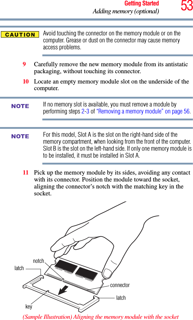 53Getting StartedAdding memory (optional)Avoid touching the connector on the memory module or on the computer. Grease or dust on the connector may cause memory access problems.9Carefully remove the new memory module from its antistatic packaging, without touching its connector.10 Locate an empty memory module slot on the underside of the computer. If no memory slot is available, you must remove a module by performing steps 2-3 of “Removing a memory module” on page 56.For this model, Slot A is the slot on the right-hand side of the memory compartment, when looking from the front of the computer. Slot B is the slot on the left-hand side. If only one memory module is to be installed, it must be installed in Slot A. 11 Pick up the memory module by its sides, avoiding any contact with its connector. Position the module toward the socket, aligning the connector’s notch with the matching key in the socket.(Sample Illustration) Aligning the memory module with the socketNOTENOTElatchlatchkeynotchconnector
