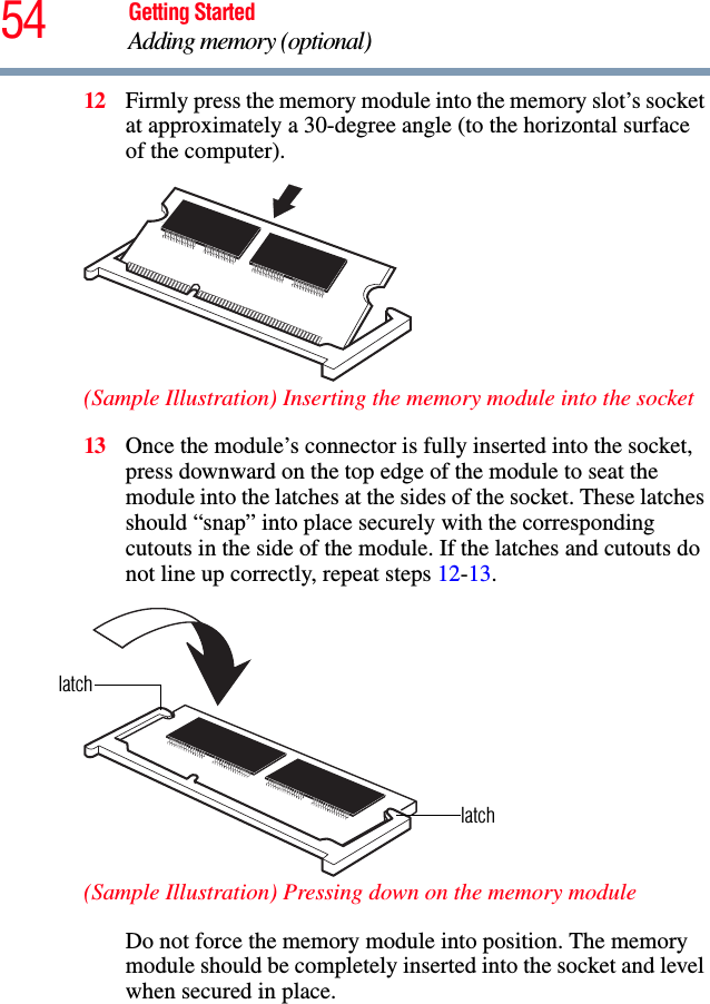 54 Getting StartedAdding memory (optional)12 Firmly press the memory module into the memory slot’s socket at approximately a 30-degree angle (to the horizontal surface of the computer).(Sample Illustration) Inserting the memory module into the socket13 Once the module’s connector is fully inserted into the socket, press downward on the top edge of the module to seat the module into the latches at the sides of the socket. These latches should “snap” into place securely with the corresponding cutouts in the side of the module. If the latches and cutouts do not line up correctly, repeat steps 12-13.(Sample Illustration) Pressing down on the memory moduleDo not force the memory module into position. The memory module should be completely inserted into the socket and level when secured in place.latchlatch