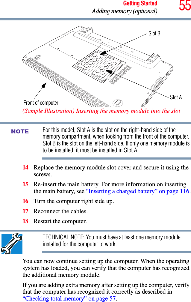 55Getting StartedAdding memory (optional) (Sample Illustration) Inserting the memory module into the slotFor this model, Slot A is the slot on the right-hand side of the memory compartment, when looking from the front of the computer. Slot B is the slot on the left-hand side. If only one memory module is to be installed, it must be installed in Slot A. 14 Replace the memory module slot cover and secure it using the screws.15 Re-insert the main battery. For more information on inserting the main battery, see “Inserting a charged battery” on page 116.16 Turn the computer right side up.17 Reconnect the cables.18 Restart the computer.TECHNICAL NOTE: You must have at least one memory module installed for the computer to work.You can now continue setting up the computer. When the operating system has loaded, you can verify that the computer has recognized the additional memory module.If you are adding extra memory after setting up the computer, verify that the computer has recognized it correctly as described in “Checking total memory” on page 57.Front of computerSlot BSlot ANOTE