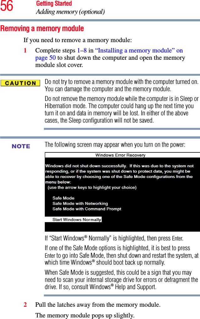 56 Getting StartedAdding memory (optional)Removing a memory moduleIf you need to remove a memory module:1Complete steps 1–8 in “Installing a memory module” on page 50 to shut down the computer and open the memory module slot cover.Do not try to remove a memory module with the computer turned on. You can damage the computer and the memory module.Do not remove the memory module while the computer is in Sleep or Hibernation mode. The computer could hang up the next time you turn it on and data in memory will be lost. In either of the above cases, the Sleep configuration will not be saved.The following screen may appear when you turn on the power: If “Start Windows® Normally” is highlighted, then press Enter.If one of the Safe Mode options is highlighted, it is best to press Enter to go into Safe Mode, then shut down and restart the system, at which time Windows® should boot back up normally.When Safe Mode is suggested, this could be a sign that you may need to scan your internal storage drive for errors or defragment the drive. If so, consult Windows® Help and Support.2Pull the latches away from the memory module.The memory module pops up slightly.NOTE