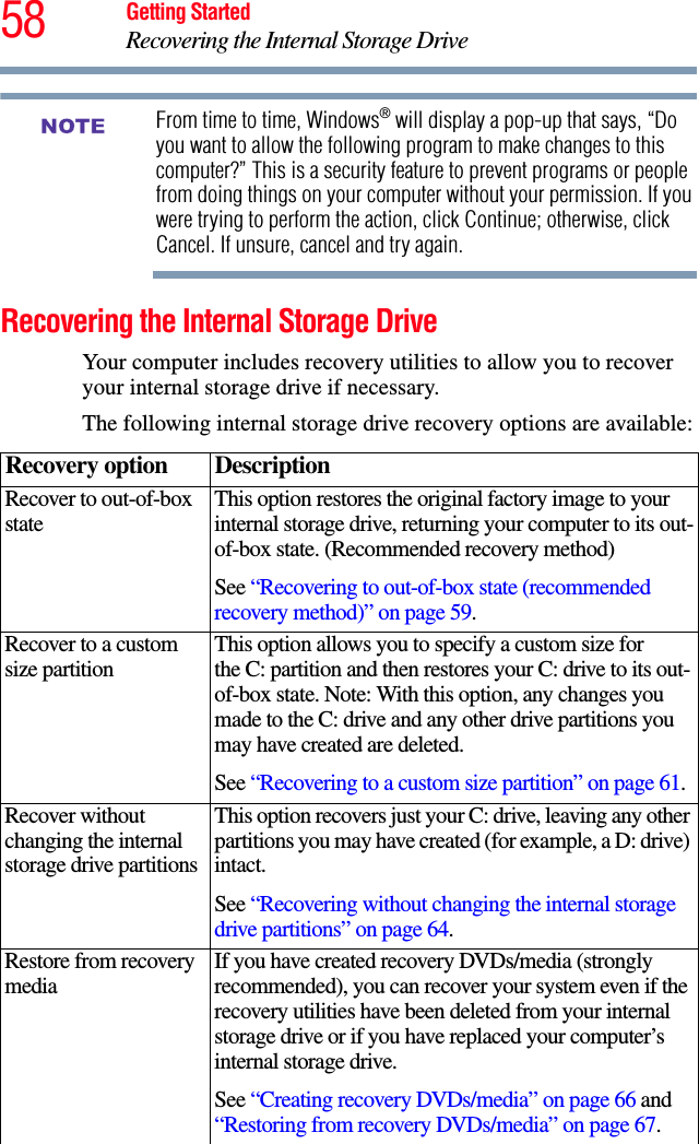 58 Getting StartedRecovering the Internal Storage DriveFrom time to time, Windows® will display a pop-up that says, “Do you want to allow the following program to make changes to this computer?” This is a security feature to prevent programs or people from doing things on your computer without your permission. If you were trying to perform the action, click Continue; otherwise, click Cancel. If unsure, cancel and try again.Recovering the Internal Storage DriveYour computer includes recovery utilities to allow you to recover your internal storage drive if necessary. The following internal storage drive recovery options are available:Recovery option DescriptionRecover to out-of-box state This option restores the original factory image to your internal storage drive, returning your computer to its out-of-box state. (Recommended recovery method)See “Recovering to out-of-box state (recommended recovery method)” on page 59.Recover to a custom size partition This option allows you to specify a custom size for the C: partition and then restores your C: drive to its out-of-box state. Note: With this option, any changes you made to the C: drive and any other drive partitions you may have created are deleted.See “Recovering to a custom size partition” on page 61.Recover without changing the internal storage drive partitionsThis option recovers just your C: drive, leaving any other partitions you may have created (for example, a D: drive) intact.See “Recovering without changing the internal storage drive partitions” on page 64.Restore from recovery media If you have created recovery DVDs/media (strongly recommended), you can recover your system even if the recovery utilities have been deleted from your internal storage drive or if you have replaced your computer’s internal storage drive. See “Creating recovery DVDs/media” on page 66 and “Restoring from recovery DVDs/media” on page 67. NOTE